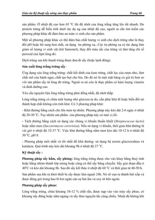 Giáo án Kỹ thuật sấy nông sản thực phẩm Trang 60
sản phẩm. Ở nhiệt độ cao hơn 65 o
C thì độ nhớt của lòng trắng tăng lên rất nhanh. Do
protein trứng dễ biến tính dưới tác dụ ng của nhiệt độ cao, người ta cần tìm kiếm các
phương pháp khác để đảm bảo an toàn vi sinh cho sản phẩm.
Một số phương pháp khác có thể đảm bảo chất lượng vi sinh cho dịch trứng như là thay
đổi pH hoặc bổ sung hoá chất, sử dụng tia phóng xạ...Các tia phóng xạ có tác dụng làm
giảm số lượng vi sinh vật (trừ Samonel), thay đổi màu sắc của trứng và làm tăng chỉ số
peroxid của lipit lòng đỏ.
Dịch trứng sau khi thanh trùng được đưa đi sấy (hoặc lạnh đông).
Sản xuất lòng trắng trứng sấy:
Ứng dụng của lòng trắng trứng: chất kết dính của kem trứng, chất lọc của rượu nho, làm
chất mỡ của bánh ngọt, chất tạo bọt cho bia. Do đó nó là một mặt hàng có giá trị hơn so
với sản phẩm sấy từ lòng đỏ trứng. Ngoài ra nó còn là thực phẩm có hàm lượng vitamin
và dinh dưỡng cao.
Yêu cầu nguyên liệu lòng trắng trứng phải đồng nhất, độ nhớt thấp.
Lòng trắng trứng có chứa một lượng nhỏ glucoza tự do, cần phải khử đi hoặc biến đổi nó
thành hợp chất không còn tính khử. Có 3 phương pháp khử:
- Khử đường bằng cách cho lên men tự nhiên. Phương pháp này kéo dài 2-6 ngày ở nhiệt
độ 20-30 o
C. Tuy nhiên sản phẩm của phương pháp này có mùi vị tồi.
- Tách đường bằng cách sử dụng các chủng vi khuẩn thuần khiết (Streptococcus lactis)
hoặc nấm men (Saccaromyces cerevisiea). Nếu sử dụng vi khuẩn, thời gian khử đường là
vài giờ ở nhiệt độ 32-37 o
C. Việc khử đường bằng nấm men kéo dài 10-12 h ở nhiệt độ
30 o
C, pH 8.
- Phương pháp mới nhất và tốt nhất để khử đường: sử dụng hệ enzim glucooxidaza và
katalaza. Quá trình này kéo dài khoảng 9h ở nhiệt độ 27 o
C.
Kỹ thuật sấy :
Phương pháp sấy hầm, sấy phòng: lòng trắng trứng được cho vào khay bằng thuỷ tinh
hoặc bằng nhôm thành lớp mỏng hoặc cũng có thể sấy băng chuyền. Sấy giai đoạn đầu ở
40o
C và kéo dài khoảng 8h. Sau đó sấy kết thúc ở nhiệt độ 60 o
C và thời gian từ 40-50 h.
Sản phẩm sau khi ra khỏi thiết bị sấy được làm nguội 24h. Nó sẽ vụn ra thành bột xốp và
được đóng gói trong bao bì kín ngăn cản sự hút ẩm và oxy từ bên ngoài.
Phương pháp sấy phun:
Lòng trắng trứng, chứa khoảng 10-12 % chất rắn, được nạp vào vào máy sấy phun, có
khoang sấy đứng hoặc nằm ngang và sấy theo nguyên tắc cùng chiều. Nhiệt độ không khí
 