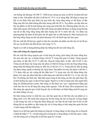 Giáo án Kỹ thuật sấy nông sản thực phẩm Trang 61
vào buồng sấy khoảng 145-200 o
C. Thiết bị tạo sương của máy có thể là vòi phun khí nén
hoặc ly tâm. Sản phẩm sấy khô có độ ẩm từ 7-9 % và tỷ trọng thấp. Để tăng tỷ trọng của
bột và cải thiện hiệu quả nhiệt của quá trình sấy, lòng trắng trứng có thể được cô đặc
bằng máy bốc hơi chân không đến hàm lượng chất rắn 20 %. Tuy nhiên, các đặc tính của
bột sản phẩm có thể bị ảnh hưởng xấu trong quá trình bốc hơi. Phương pháp siêu lọc và
thẩm thấu ngược ảnh hưởng rất ít đến chất lượng sản phẩm đã được sử dụng trong thương
mại để cô đặc lòng trắng trứng đến hàm lượng rắn 20 % trước khi sấy. Ưu điểm của
phương pháp sấy phun là thời gian sấy rất ngắn, bột có chất lượng tốt. Hàm lượng ẩm của
bột lòng trắng trứng sau khi sấy phun khoảng 5-6% rất thích hợp cho bảo quản.
Để sản xuất bột dễ hoà tan, người ta làm ẩm vừa phải sản phẩm sau khi sấy trở lại để tạo
kết cục sau đó đem sấy đến độ ẩm cuối cùng 3-5 %.
Ngoài ra có thể sử dụng phương pháp sấy thăng hoa để sản xuất trứng sấy.
Sản xuất trứng sấy (nguyên quả):
Để sản xuất bột trứng nguyên quả và bột lòng đỏ trứng, dịch trứng cần được đồng hoá,
lên men nếu cần, lọc và thanh trùng ở 64-66 o
C trong thời gian 2-4 phút. Trứng nguyên
quả được cô đặc đến 25-27 % chất rắn, lòng đỏ trứng được cô đặc đến 45-48 % rắn.
Trứng sau đó được sấy trong máy sấy phun có thiết kế tương tự như sấy lòng trắng trứng,
dùng nhiệt độ không khí tương tự. Bột sấy có độ ẩm 2-4 %. Trong thời kỳ đầu áp dụng
sấy phun trứng, người ta thường sấy 2giai đoạn. Sản phẩm rời máy sấy phun có độ ẩm 3-
5 % được tiếp tục sấy xuống độ ẩm thấp hơn 2 % trong máy sấy khí động đứng (sấy
phụt). Các máy sấy phun hiện đại có khả năng sản xuất bột có độ ẩm 2 %, vì vậy việc sấy
lần 2 là không cần thiết nữa. Một điều quan trọng là bột trứng sau khi sấy phải được lấy
ra khỏi buồng sấy ngay và đưa đi làm nguội. Người ta có thể sử dụng máy làm nguội kiểu
tầng sôi (fluidized-bed cooler). Bột trứng có thể được tạo “cục” (aglomerate) bằng quá
trình làm ẩm trở lại để tăng khả năng hoàn nguyên. Tính dễ chảy (flow properties) của
bột trứng sấy nguyên quả và bột lòng đỏ sấy có thể được cải thiện bằng cách bổ sung các
tác nhân chống vón cục.
Do hàm lượng lexitin và chất béo cao, nếu bảo quản lâu có thể làm cho sản phẩm có vị
đắng, khét và ôi. Để tránh hiện tượng này thì bột trứng sấy (kể cả lòng đỏ và lòng trắng)
và bột trứng sấy (chỉ có lòng đỏ) được đóng gói vào hộp sắt tây hoặc bao bì kín có hút
không khí từ sản phẩm ra. Bột trứng sấy chỉ có lòng trắng có khả năng bảo quản lâu hơn
vì hàm lượng chất béo thấp hơn.
Người ta có thể bảo quản bột trứng (cả lòng đỏ và lòng trắng) và bột trứng chỉ có lòng đỏ
ở nhiệt độ thấp 5-7 o
C, với bột trứng (kể cả lòng đỏ và lòng trắng) có thể bảo quản 1 năm,
còn bột trứng (chỉ có lòng đỏ) có thể bảo quản từ 3-4 năm.
 
