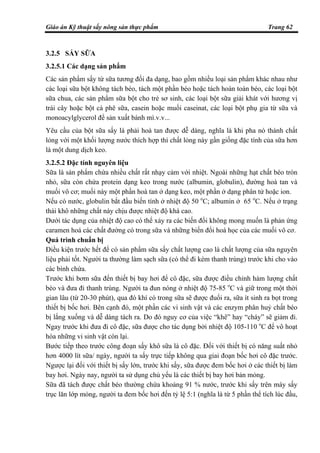 Giáo án Kỹ thuật sấy nông sản thực phẩm Trang 62
3.2.5 SẤY SỮA
3.2.5.1 Các dạng sản phẩm
Các sản phẩm sấy từ sữa tương đối đa dạng, bao gồm nhiều loại sản phẩm khác nhau như
các loại sữa bột không tách béo, tách một phần béo hoặc tách hoàn toàn béo, các loại bột
sữa chua, các sản phẩm sữa bột cho trẻ sơ sinh, các loại bột sữa giải khát với hương vị
trái cây hoặc bột cà phê sữa, casein hoặc muối caseinat, các loại bột phụ gia từ sữa và
monoacylglycerol để sản xuất bánh mì.v.v...
Yêu cầu của bột sữa sấy là phải hoà tan được dễ dàng, nghĩa là khi pha nó thành chất
lỏng với một khối lượng nước thích hợp thì chất lỏng này gần giống đặc tính của sữa hơn
là một dung dịch keo.
3.2.5.2 Đặc tính nguyên liệu
Sữa là sản phẩm chứa nhiều chất rất nhạy cảm với nhiệt. Ngoài những hạt chất béo tròn
nhỏ, sữa còn chứa protein dạng keo trong nước (albumin, globulin), đường hoà tan và
muối vô cơ; muối này một phần hoà tan ở dạng keo, một phần ở dạng phân tử hoặc ion.
Nếu có nước, globulin bắt đầu biến tính ở nhiệt độ 50 o
C; albumin ở 65 o
C. Nếu ở trạng
thái khô những chất này chịu được nhiệt độ khá cao.
Dưới tác dụng của nhiệt độ cao có thể xảy ra các biến đổi không mong muốn là phản ứng
caramen hoá các chất đường có trong sữa và những biến đổi hoá học của các muối vô cơ.
Quá trình chuẩn bị
Điều kiện trước hết để có sản phẩm sữa sấy chất lượng cao là chất lượng của sữa nguyên
liệu phải tốt. Người ta thường làm sạch sữa (có thể đi kèm thanh trùng) trước khi cho vào
các bình chứa.
Trước khi bơm sữa đến thiết bị bay hơi để cô đặc, sữa được điều chỉnh hàm lượng chất
béo và đưa đi thanh trùng. Người ta đun nóng ở nhiệt độ 75-85 o
C và giữ trong một thời
gian lâu (từ 20-30 phút), qua đó khí có trong sữa sẽ được đuổi ra, sữa ít sinh ra bọt trong
thiết bị bốc hơi. Bên cạnh đó, một phần các vi sinh vật và các enzym phân huỷ chất béo
bị lắng xuống và dễ dàng tách ra. Do đó nguy cơ của việc “khê” hay “cháy” sẽ giảm đi.
Ngay trước khi đưa đi cô đặc, sữa được cho tác dụng bởi nhiệt độ 105-110 o
C để vô hoạt
hóa những vi sinh vật còn lại.
Bước tiếp theo trước công đoạn sấy khô sữa là cô đặc. Đối với thiết bị có năng suất nhỏ
hơn 4000 lít sữa/ ngày, người ta sấy trực tiếp không qua giai đoạn bốc hơi cô đặc trước.
Ngược lại đối với thiết bị sấy lớn, trước khi sấy, sữa được đem bốc hơi ở các thiết bị làm
bay hơi. Ngày nay, người ta sử dụng chủ yếu là các thiết bị bay hơi bản mỏng.
Sữa đã tách được chất béo thường chứa khoảng 91 % nước, trước khi sấy trên máy sấy
trục lăn lớp mỏng, người ta đem bốc hơi đến tỷ lệ 5:1 (nghĩa là từ 5 phần thể tích lúc đầu,
 