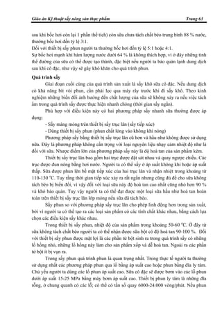 Giáo án Kỹ thuật sấy nông sản thực phẩm Trang 63
sau khi bốc hơi còn lại 1 phần thể tích) còn sữa chưa tách chất béo trung bình 88 % nước,
thường bốc hơi đến tỷ lệ 3:1.
Đối với thiết bị sấy phun người ta thường bốc hơi đến tỷ lệ 5:1 hoặc 4:1.
Sự bốc hơi mạnh khi hàm lượng nước dưới 64 % là không thích hợp, vì ở đây những tinh
thể đường của sữa có thể được tạo thành, đặc biệt nếu người ta bảo quản lạnh dung dịch
sau khi cô đặc, như vậy sẽ gây khó khăn cho quá trình phun.
Quá trình sấy
Giai đoạn cuối cùng của quá trình sản xuất là sấy khô sữa cô đặc. Nếu dung dịch
có khả năng bít vòi phun, cần phải lọc qua máy rây trước khi đi sấy khô. Theo kinh
nghiệm những biến đổi ảnh hưởng đến chất lượng của sữa sẽ không xảy ra nếu việc tách
ẩm trong quá trình sấy được thực hiện nhanh chóng (thời gian sấy ngắn).
Phù hợp với điều kiện này có hai phương pháp sấy nhanh sữa thường được áp
dụng:
- Sấy màng mỏng trên thiết bị sấy trục lăn (sấy tiếp xúc)
- Dùng thiết bị sấy phun (phun chất lỏng vào không khí nóng)
Phương pháp sấy bằng thiết bị sấy trục lăn cũ hơn và hầu như không được sử dụng
nữa. Đây là phương pháp không cẩn trọng với loại nguyên liệu nhạy cảm nhiệt độ như là
đối với sữa. Nhược điểm lớn của phương pháp sấy này là độ hoà tan của sản phẩm kém.
Thiết bị sấy trục lăn bao gồm hai trục được đặt sát nhau và quay ngược chiều. Các
trục được đun nóng bằng hơi nước. Người ta có thể sấy ở áp suất không khí hoặc áp suất
thấp. Sữa được phun lên bề mặt tiếp xúc của hai trục lăn và nhận nhiệt trong khoảng từ
110-130 o
C. Tuy rằng thời gian tiếp xúc xảy ra rất ngắn nhưng cũng đủ để cho sữa không
tách béo bị biến đổi, vì vậy đối với loại sữa này độ hoà tan cao nhất cũng nhỏ hơn 90 %
và khó bảo quản. Tuy vậy người ta có thể đạt được một loại sữa hầu như hoà tan hoàn
toàn trên thiết bị sấy trục lăn lớp mỏng nếu sữa đã tách béo.
Sấy phun so với phương pháp sấy trục lăn cho phép linh động hơn trong sản xuất,
bởi vì người ta có thể tạo ra các loại sản phẩm có các tính chất khác nhau, bằng cách lựa
chọn các điều kiện sấy khác nhau.
Trong thiết bị sấy phun, nhiệt độ của sản phẩm trong khoảng 50-60 o
C. Ở đây từ
sữa không tách chất béo người ta có thể nhận được sữa bột có độ hoà tan 90-100 %. Đối
với thiết bị sấy phun được mặt lợi là các phần tử bột sinh ra trong quá trình sấy có những
lổ hổng nhỏ, những lổ hổng này làm cho sản phẩm xốp và dễ hoà tan. Ngoài ra các phần
tử bột ít bị vụn ra.
Trong sấy phun quá trình phun là quan trọng nhất. Trong thực tế người ta thường
sử dụng nhất các phương pháp phun qua lổ bằng áp suất cao hoặc phun bằng đĩa ly tâm.
Chủ yếu người ta dùng các lổ phun áp suất cao. Sữa cô đặc sẽ được bơm vào các lỗ phun
dưới áp suất 15-25 MPa bằng máy bơm áp suất cao. Thiết bị phun ly tâm là những đĩa
rỗng, ở chung quanh có các lỗ; có thể có tần số quay 6000-24.000 vòng/phút. Nếu phun
 