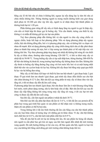 Giáo án Kỹ thuật sấy nông sản thực phẩm Trang 64
bằng các lổ thì bột sữa sẽ chứa ít không khí, ngược lại nếu dùng lực ly tâm thì sữa có
chứa nhiều không khí. Thông thường người ta mong muốn đường kính của giọt dung
dịch phun từ 10-100 µm như vậy khi sấy, người ta sẽ nhận được bột thành phẩm có
đường kính hạt từ 1-20 µm.
Phần không gian riêng để sấy nếu có hình dạng lăng trụ người ta gọi là tháp sấy,
còn nếu có hình hộp thì được gọi là buồng sấy. Yêu cầu thành, tường của thiết bị sấy
không rỉ và nhẵn để không giữ lại các hạt sản phẩm.
Tuỳ theo phương pháp dẫn không khí và sữa người ta chia sấy cùng chiều và
ngược chiều, hoặc kết hợp cả hai phương pháp. Nếu sử dụng phương pháp sấy ngược
chiều, bột sữa không đồng đều, bởi vì ở phương pháp này, sữa và không khí va chạm với
nhau rất mạnh. Khi sử dụng phương pháp sấy cùng chiều dung dịch sữa cô đặc phải được
phun ra thành lớp sương rất mịn, bởi vì lớp sương tạo thành phải có bề mặt tiếp xúc với
không khí lớn. Tùy theo phương pháp ứng dụng mà nhiệt độ không khí nóng đi vào thiết
bị sấy có khác nhau, thường nằm trong khoảng 120-180 o
C, vì khi ra khỏi máy sấy có
nhiệt độ từ 50-90 o
C. Trong buồng sấy cần có áp suất thấp hơn, thông thường 300-450 Pa
để bột sữa không bị thoát đi, trong trường hợp buồng sấy không được kín lắm. Không khí
sấy thoát ra buồng sấy bằng đường ống cùng với hơi nước bốc hơi và cả một lượng nhất
định bột sữa vào cyclon hoặc túi lọc bụi. Không khí sấy được hút bằng máy quạt qua thiết
bị lọc vào hệ thống đun nóng.
Máy sấy có thể được kết hợp với thiết bị làm tan bột nhanh 1 giai đoạn hoặc 2 giai
đoạn. Ở quá trình làm tan nhanh 1giai đoạn, quá trình sấy được điều khiển sao cho bột
sữa chứa khoảng 8-12 % ẩm. Bột sữa kết cục từng phần từ máy sấy sẽ được đưa vào sấy
tầng sôi, ở đó nó được sấy đến độ ẩm cuối cùng.
Ở phương pháp làm tan nhanh 2giai đoạn, bột sữa được làm ẩm ở một khoang riêng bằng
hơi nước, nước phun dạng sương, sữa ly tâm hoặc sữa cô đặc. Bột sữa ẩm kết cục sau đó
được sấy tiếp bằng không khí nóng trong máy sấy tầng sôi rung, ở đó các hạt trở nên
cứng và được sấy đến độ ẩm cuối cùng.
Sau khi sấy, cần làm nguội sản phẩm ở nhiệt độ dưới 30 o
C.
Sữa khô sau khi sấy phải đạt được độ ẩm từ 3-4 %, vì khi độ ẩm cao protein dễ bị
phân huỷ trong quá trình bảo quản và sản phẩm có thể nhận mùi vị không mong muốn,
thậm chí sản phẩm có thể bị hoá nâu.
Trong không khí ở độ ẩm bình thường độ ẩm cân bằng của sữa bột thành phẩm
của các loại khác nhau sẽ tương ứng với những giá trị khác nhau: Ví dụ: sữa bột không
tách chất béo từ 6-8 %, sữa bột tách một phần chất béo từ 8-9 %.
Nếu để sữa bột bị ướt trở lại do không khí ẩm, thì sản phẩm hư hỏng rất nhanh,
nên người ta cần phải bao gói kín nó ngay sau khi làm nguội đến nhiệt độ môi trường
xung quanh. Do ảnh hưởng không có lợi của oxy, để bảo quản sữa bột, người ta loại trừ
oxy của không khí bằng cách đóng gói môi trường chân không hoặc khí trơ.
 