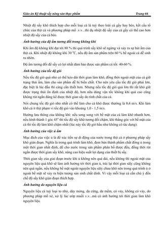 Giáo án Kỹ thuật sấy nông sản thực phẩm Trang 66
Nhiệt độ sấy khô thích hợp cho mỗi loại cá là tuỳ theo loài cá gầy hay béo, kết cấu tổ
chức của thịt cá và phương pháp mổ .v.v...thí dụ nhiệt độ sấy của cá gầy có thể cao hơn
nhiệt độ sấy của cá béo.
Ảnh hưởng của độ ẩm tương đối trong không khí
Khi ẩm độ không khí đạt tới 80 % thì quá trình sấy khô sẽ ngừng và xảy ra sự hút ẩm của
thịt cá. Khi nhiệt độ không khí 30 o
C, nếu độ ẩm sản phẩm trên 60 % bề ngoài cá dễ sinh
ra nhờn.
Độ ẩm tương đối để sấy có lợi nhất đảm bảo được sản phẩm cá tốt: 40-60 %.
Ảnh hưởng của tốc độ gió
Nếu tốc độ gió quá nhỏ có thể kéo dài thời gian làm khô, đồng thời ngoài mặt của cá giữ
trạng thái ẩm, làm cho sản phẩm dễ bị biến chất. Cho nên yêu cầu tốc độ gió phải lớn,
đặc biệt là lúc đầu thì càng cần thiết hơn. Nhưng nếu tốc độ gió quá lớn thì rất khó giữ
được trạng thái ổn định của nhiệt độ, hơn nữa dùng vận tốc không khí quá cao cũng
không rút ngắn đáng kể được thời gian sấy do tính chất của cá.
Nói chung tốc độ gió nhỏ nhất có thể làm cho cá khô được thường là 0,4 m/s. Khi làm
khô cá ít thịt phạm vi tốc độ gió vào khoảng 1,0 - 1,5 m/s.
Hướng lưu thông của không khí: nếu song song với bề mặt của cá làm khô nhanh hơn,
nếu hình thành 1 góc 45o
thì tốc độ sấy khô tương đối chậm, khi thẳng góc với bề mặt của
cá thì tốc độ làm khô chậm nhất (lúc này tốc độ gió hầu như không có tác dụng).
Ảnh hưởng của việc ủ ẩm
Mục đích của việc ủ là để xúc tiến sự di động của nước trong thịt cá ở phương pháp sấy
khô gián đoạn. Nghĩa là trong quá trình làm khô, đem bán thành phẩm chất đống ủ trong
một thời gian nhất định, để cho nước trong sản phẩm phân bố được đều, đồng thời rút
ngắn được thời gian sấy khô, nâng cao hiệu suất lợi dụng của thiết bị sấy.
Thời gian sấy của giai đoạn trước khi ủ không nên quá dài, nếu không thì ngoài mặt của
nguyên liệu quá khô sẽ làm ảnh hưởng tới thời gian ủ, trái lại thời gian sâïy cũng không
nên quá ngắn, nếu không bề mặt ngoài nguyên liệu sâïy chưa khô nên trong quá trình ủ ở
ngoài bề mặt sẽ xảy ra hiện tượng sản sinh chất dính. Vì vậy mỗi loại cá cần chú ý đến
chế độ sấy khô gián đoạn thích hợp.
Ảnh hưởng do nguyên liệu cá
Nguyên liệu cá tuỳ loại to nhỏ, dày mỏng, da cứng, da mềm, có vảy, không có vảy, do
phương pháp mổ xẻ, xử lý lúc ướp muối v.v...mà có ảnh hưởng tới thời gian làm khô
nguyên liệu.
 