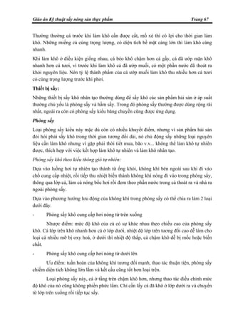 Giáo án Kỹ thuật sấy nông sản thực phẩm Trang 67
Thường thường cá trước khi làm khô cần được cắt, mổ xẻ thì có lợi cho thời gian làm
khô. Những miếng cá cùng trọng lượng, có diện tích bề mặt càng lớn thì làm khô càng
nhanh.
Khi làm khô ở điều kiện giống nhau, cá béo khô chậm hơn cá gầy, cá đã ướp mặn khô
nhanh hơn cá tươi, vì trước khi làm khô cá đã ướp muối, có một phần nước đã thoát ra
khỏi nguyên liệu. Nên tỷ lệ thành phẩm của cá ướp muối làm khô thu nhiều hơn cá tươi
có cùng trọng lượng trước khi phơi.
Thiết bị sấy:
Những thiết bị sấy khô nhân tạo thường dùng để sấy khô các sản phẩm hải sản ở áp suất
thường chủ yếu là phòng sấy và hầm sấy. Trong đó phòng sấy thường được dùng rộng rãi
nhất, ngoài ra còn có phòng sấy kiểu băng chuyền cũng được ứng dụng.
Phòng sấy
Loại phòng sấy kiểu này mặc dù còn có nhiều khuyết điểm, nhưng vì sản phẩm hải sản
đòi hỏi phải sấy khô trong thời gian tương đối dài, nó chủ động sấy những loại nguyên
liệu cần làm khô nhưng vì gặp phải thời tiết mưa, bão v.v... không thể làm khô tự nhiên
được, thích hợp với việc kết hợp làm khô tự nhiên và làm khô nhân tạo.
Phòng sấy khô theo kiểu thông gió tự nhiên:
Dựa vào luồng hơi tự nhiên tạo thành từ ống khói, không khí bên ngoài sau khi đi vào
chổ cung cấp nhiệt, rồi tiếp thu nhiệt biến thành không khí nóng đi vào trong phòng sấy,
thông qua lớp cá, làm cá nóng bốc hơi rồi đem theo phần nước trong cá thoát ra và nhả ra
ngoài phòng sấy.
Dựa vào phương hướng lưu động của không khí trong phòng sấy có thể chia ra làm 2 loại
dưới đây.
- Phòng sấy khô cung cấp hơi nóng từ trên xuống
Nhược điểm: mức độ khô của cá có sự khác nhau theo chiều cao của phòng sấy
khô. Cá lớp trên khô nhanh hơn cá ở lớp dưới, nhiệt độ lớp trên tương đối cao dễ làm cho
loại cá nhiều mỡ bị oxy hoá, ở dưới thì nhiệt độ thấp, cá chậm khô dễ bị mốc hoặc biến
chất.
- Phòng sấy khô cung cấp hơi nóng từ dưới lên
Ưu điểm: tuần hoàn của không khí tương đối mạnh, thao tác thuận tiện, phòng sấy
chiếm diện tích không lớn lắm và kết cấu cũng tốt hơn loại trên.
Loại phòng sấy này, cá ở tầng trên chậm khô hơn, nhưng thao tác điều chỉnh mức
độ khô của nó cũng không phiền phức lắm. Chỉ cần lấy cá đã khô ở lớp dưới ra và chuyển
từ lớp trên xuống rồi tiếp tục sấy.
 