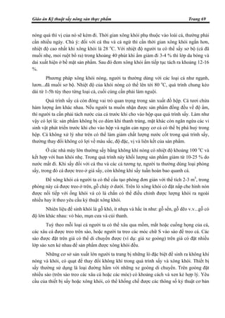 Giáo án Kỹ thuật sấy nông sản thực phẩm Trang 69
nóng quá thì vị của nó sẽ kém đi. Thời gian xông khói phụ thuộc vào loài cá, thường phải
cần nhiều ngày. Chú ý: đối với cá thu và cá ngừ thì cần thời gian xông khói ngắn hơn,
nhiệt độ cao nhất khi xông khói là 28 o
C. Với nhiệt độ người ta có thể sấy sơ bộ (cá đã
muối nhẹ, moi ruột bổ ra) trong khoảng 40 phút khi ẩm giảm đi 3-4 % thì lớp da bóng và
dai xuất hiện ở bề mặt sản phẩm. Sau đó đem xông khói ẩm tiếp tục tách ra khoảng 12-16
%.
Phương pháp xông khói nóng, người ta thường dùng với các loại cá như ngạnh,
lươn...đã muối sơ bộ. Nhiệt độ của khói nóng có thể lên tới 80 o
C, quá trình chung kéo
dài từ 1-5h tùy theo từng loại cá, cuối cùng cần phải làm nguội.
Quá trình sấy cá còn đóng vai trò quan trọng trong sản xuất đồ hộp. Cá tươi chứa
hàm lượng ẩm khác nhau. Nếu người ta muốn nhận được sản phẩm đồng đều về độ ẩm,
thì người ta cần phải tách nước của cá trước khi cho vào hộp qua quá trình sấy. Làm như
vậy có lợi là: sản phẩm không bị co dúm khi thanh trùng, mặt khác còn ngăn ngừa các vi
sinh vật phát triển trước khi cho vào hộp và ngăn cản nguy cơ cá có thể bị phá huỷ trong
hộp. Cá không xử lý như trên có thể làm giảm chất lượng nước cốt trong quá trình sấy,
thường thay đổi không có lợi về màu sắc, độ đặc, vị và liên kết của sản phẩm.
Ở các nhà máy lớn thường sấy bằng không khí nóng có nhiệt độ khoảng 100 o
C và
kết hợp với hun khói nhẹ. Trong quá trình này khối lượng sản phẩm giảm từ 10-25 % do
nước mất đi. Khi sấy đối với cá thu và các cá tương tự, người ta thường dùng loại phòng
sấy, trong đó cá được treo ở giá sấy, còn không khí sấy tuần hoàn bao quanh cá.
Để xông khói cá người ta có thể cấu tạo phòng đơn giản với thể tích 2-3 m3
, trong
phòng này cá được treo ở trên, gỗ cháy ở dưới. Trên lò xông khói có đặt nắp che hình nón
được nối tiếp với ống khói và có lá chắn có thể điều chỉnh được lượng khói ra ngoài
nhiều hay ít theo yêu cầu kỷ thuật xông khói.
Nhiên liệu để sinh khói là gỗ khô, ít nhựa và hắc ín như: gỗ sến, gỗ dẽo v.v...gỗ có
độ lớn khác nhau: vỏ bào, mụn cưa và củi thanh.
Tuỳ theo mỗi loại cá người ta có thể xâu qua mồm, mắt hoặc cuống họng của cá,
các xâu cá được treo trên sào, hoặc người ta treo các móc chữ S vào sào để treo cá. Các
sào được đặt trên giá có thể di chuyển được (ví dụ: giá xe goòng) trên giá có đặt nhiều
lớp sào xen kẻ nhau để sản phẩm được xông khói đều.
Những cơ sở sản xuất lớn người ta trang bị những lò đặc biệt để sinh ra không khí
nóng và khói, có quạt để thay đổi không khí trong quá trình sấy và xông khói. Thiết bị
sấy thường sử dụng là loại đường hầm với những xe goòng di chuyển. Trên goòng đặt
nhiều sào (trên sào treo các xâu cá hoặc các móc) có khoảng cách và xen kẻ hợp lý. Yêu
cầu của thiết bị sấy hoặc xông khói, có thể khống chế được các thông số kỷ thuật cơ bản
 