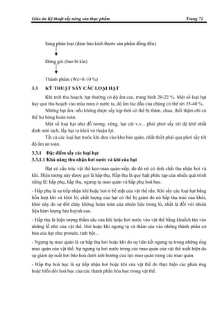 Giáo án Kỹ thuật sấy nông sản thực phẩm Trang 71
Sàng phân loại (đảm bảo kích thước sản phẩm đồng đều)
Đóng gói (bao bì kín)
Thành phẩm (Wc=8-10 %)
3.3 KỸ THUẬT SẤY CÁC LOẠI HẠT
Khi mới thu hoạch, hạt thường có độ ẩm cao, trung bình 20-22 %. Một số loại hạt
hay quả thu hoạch vào mùa mưa ở nước ta, độ ẩm lúc đầu của chúng có thể tới 35-40 %.
Những hạt ẩm, nếu không được sấy kịp thời có thể bị thâm, chua, thối thậm chí có
thể hư hỏng hoàn toàn.
Một số loại hạt như đỗ tương, vừng, hạt cải v.v... phải phơi sấy tới độ khô nhất
định mới tách, lấy hạt ra khỏi vỏ thuận lợi.
Tất cả các loại hạt trước khi đưa vào kho bảo quản, nhất thiết phải qua phơi sấy tới
độ ẩm an toàn.
3.3.1 Đặc điểm sấy các loại hạt
3.3.1.1 Khả năng thu nhận hơi nước và khí của hạt
Hạt có cấu trúc vật thể keo-mao quản-xốp, do đó nó có tính chất thu nhận hơi và
khí. Hiện tượng này được gọi là hấp thụ. Hấp thụ là quy luật phức tạp của nhiều quá trình
riêng lẽ: hấp phụ, hấp thụ, ngưng tụ mao quản và hấp phụ hoá học.
- Hấp phụ là sự tiếp nhận khí hoặc hơi ở bề mặt của vật thể rắn. Khi sấy các loại hạt bằng
hỗn hợp khí và khói lò, chất lượng của hạt có thể bị giảm do nó hấp thụ mùi của khói,
khói này do sự đốt cháy không hoàn toàn của nhiên liệu trong lò, nhất là đối với nhiên
liệu hàm lượng lưu huỳnh cao.
- Hấp thụ là hiện tượng thấm sâu của khí hoặc hơi nước vào vật thể bằng khuếch tán vào
những lỗ nhỏ của vật thể. Hơi hoặc khí ngưng tụ và thấm sâu vào những thành phần cơ
bản của hạt như protein, tinh bột...
- Ngưng tụ mao quản là sự hấp thụ hơi hoặc khí do sự liên kết ngưng tụ trong những ống
mao quản của vật thể. Sự ngưng tụ hơi nước trong các mao quản của vật thể xuất hiện do
sự giảm áp suất hơi bão hoà dưới ảnh hưởng của lực mao quản trong các mao quản.
- Hấp thụ hoá học là sự tiếp nhận hơi hoặc khí của vật thể do thực hiện các phản ứng
hoặc biến đổi hoá học của các thành phần hóa học trong vật thể.
 