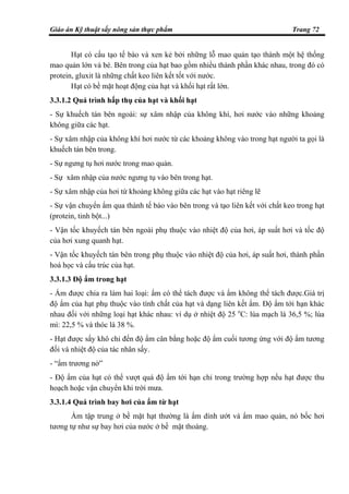 Giáo án Kỹ thuật sấy nông sản thực phẩm Trang 72
Hạt có cấu tạo tế bào và xen kẻ bởi những lỗ mao quản tạo thành một hệ thống
mao quản lớn và bé. Bên trong của hạt bao gồm nhiều thành phần khác nhau, trong đó có
protein, gluxit là những chất keo liên kết tốt với nước.
Hạt có bề mặt hoạt động của hạt và khối hạt rất lớn.
3.3.1.2 Quá trình hấp thụ của hạt và khối hạt
- Sự khuếch tán bên ngoài: sự xâm nhập của không khí, hơi nước vào những khoảng
không giữa các hạt.
- Sự xâm nhập của không khí hơi nước từ các khoảng không vào trong hạt người ta gọi là
khuếch tán bên trong.
- Sự ngưng tụ hơi nước trong mao quản.
- Sự xâm nhập của nước ngưng tụ vào bên trong hạt.
- Sự xâm nhập của hơi từ khoảng không giữa các hạt vào hạt riêng lẽ
- Sự vận chuyển ẩm qua thành tế bào vào bên trong và tạo liên kết với chất keo trong hạt
(protein, tinh bột...)
- Vận tốc khuyếch tán bên ngoài phụ thuộc vào nhiệt độ của hơi, áp suất hơi và tốc độ
của hơi xung quanh hạt.
- Vận tốc khuyếch tán bên trong phụ thuộc vào nhiệt độ của hơi, áp suất hơi, thành phần
hoá học và cấu trúc của hạt.
3.3.1.3 Độ ẩm trong hạt
- Ẩm được chia ra làm hai loại: ẩm có thể tách được và ẩm không thể tách được.Giá trị
độ ẩm của hạt phụ thuộc vào tính chất của hạt và dạng liên kết ẩm. Độ ẩm tới hạn khác
nhau đối với những loại hạt khác nhau: ví dụ ở nhiệt độ 25 o
C: lúa mạch là 36,5 %; lúa
mì: 22,5 % và thóc là 38 %.
- Hạt được sấy khô chỉ đến độ ẩm cân bằng hoặc độ ẩm cuối tương ứng với độ ẩm tương
đối và nhiệt độ của tác nhân sấy.
- “ẩm trương nở”
- Độ ẩm của hạt có thể vượt quá độ ẩm tới hạn chỉ trong trường hợp nếu hạt được thu
hoạch hoặc vận chuyển khi trời mưa.
3.3.1.4 Quá trình bay hơi của ẩm từ hạt
Ẩm tập trung ở bề mặt hạt thường là ẩm dính ướt và ẩm mao quản, nó bốc hơi
tương tự như sự bay hơi của nước ở bề mặt thoáng.
 