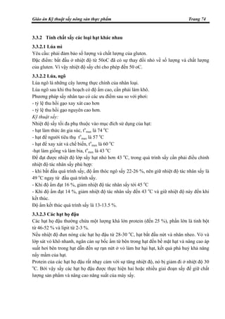 Giáo án Kỹ thuật sấy nông sản thực phẩm Trang 74
3.3.2 Tính chất sấy các loại hạt khác nhau
3.3.2.1 Lúa mì
Yêu cầu: phải đảm bảo số lượng và chất lượng của gluten.
Đặc điểm: bắt đầu ở nhiệt độ từ 50oC đã có sự thay đổi nhỏ về số lượng và chất lượng
của gluten. Vì vậy nhiệt độ sấy chỉ cho phép đến 50 oC.
3.3.2.2 Lúa, ngô
Lúa ngô là những cây lương thực chính của nhân loại.
Lúa ngô sau khi thu hoạch có độ ẩm cao, cần phải làm khô.
Phương pháp sấy nhân tạo có các ưu điểm sau so với phơi:
- tỷ lệ thu hồi gạo xay xát cao hơn
- tỷ lệ thu hồi gạo nguyên cao hơn.
Kỹ thuật sấy:
Nhiệt độ sấy tối đa phụ thuộc vào mục đích sử dụng của hạt:
- hạt làm thức ăn gia súc, to
max là 74 o
C
- hạt để người tiêu thụ to
max là 57 o
C
- hạt để xay xát và chế biến, to
max là 60 o
C
-hạt làm giống và làm bia, to
max là 43 o
C
Để đạt được nhiệt độ lớp sấy hạt nhỏ hơn 43 o
C, trong quá trình sấy cần phải điều chỉnh
nhiệt độ tác nhân sấy phù hợp:
- khi bắt đầu quá trình sấy, độ ẩm thóc ngô sấy 22-26 %, nên giữ nhiệt độ tác nhân sấy là
49 o
C ngay từ đầu quá trình sấy.
- Khi độ ẩm đạt 16 %, giảm nhiệt độ tác nhân sấy tới 45 o
C
- Khi độ ẩm đạt 14 %, giảm nhiệt độ tác nhân sấy đến 43 o
C và giữ nhiệt độ này đến khi
kết thúc.
Độ ẩm kết thúc quá trình sấy là 13-13.5 %.
3.3.2.3 Các hạt họ đậu
Các hạt họ đậu thường chứa một lượng khá lớn protein (đến 25 %), phần lớn là tinh bột
từ 46-52 % và lipit từ 2-3 %.
Nếu nhiệt độ đun nóng các hạt họ đậu từ 28-30 o
C, hạt bắt đầu nứt và nhăn nheo. Vỏ và
lớp sát vỏ khô nhanh, ngăn cản sự bốc ẩm từ bên trong hạt đến bề mặt hạt và nâng cao áp
suất hơi bên trong hạt dẫn đến sự rạn nứt ở vỏ làm hư hại hạt, kết quả phá huỷ khả năng
nẩy mầm của hạt.
Protein của các hạt họ đậu rất nhạy cảm với sự tăng nhiệt độ, nó bị giảm đi ở nhiệt độ 30
o
C. Bởi vậy sấy các hạt họ đậu được thực hiện hai hoặc nhiều giai đoạn sấy để giữ chất
lượng sản phẩm và nâng cao năng suất của máy sấy.
 