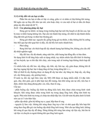 Giáo án Kỹ thuật sấy nông sản thực phẩm Trang 75
3.3.2.4 Sấy đối với các hạt có dầu
Phần lớn các hạt có dầu có lớp vỏ cứng, giữa vỏ và nhân có lớp không khí mỏng.
Để ngăn cản sự thay đổi như rạn nứt, sém hoặc cháy vỏ của một số hạt có dầu chỉ được
phép sấy đến nhiệt độ 60 o
C.
3.3.3 Các phương pháp sấy hạt
- Hong gió tự nhiên: sử dụng trong trường hợp hạt mới thu hoạch có độ ẩm cao, hạt
bị mưa và khối lượng không lớn. Hạt cần trải thành lớp mỏng, tốt nhất là xếp thành nhiều
tầng đặt trên giá hong và đảm bảo thoáng gió.
- Hong gió nhân tạo: nguyên tắc giống hong gió tự nhiên, ở đây không khí bị cưỡng
bức thổi qua hạt nhờ quạt hút và đẩy, tốc độ bốc hơi nước nhanh hơn.
- Phơi nắng
- Rang khô hạt: chỉ thích hợp để sấy nhanh lượng hạt không lớn, không yêu cầu chế
độ nhiệt nghiêm ngặt.
- Sấy đối lưu: tốc độ nhanh, năng súât lớn, chất lượng hạt đồng đều và bảo đảm.
Sử dụng khói lò để tăng hiệu suất sử dụng nhiệt, tuy nhiên nhiên liệu đốt khói lò thường
có lưu huỳnh, tạo ra khí độc khi cháy, nên trong một số trường hợp không thích hợp để
sấy.
Có nhiều kiểu sấy đối lưu: sấy động, sấy tĩnh, sấy liên tục, sấy gián đoạn, không khí đi
dọc hay ngang lớp hạt, hạt ở dạng tầng sôi hay trong dòng khí v.v...
Một số thiết bị sấy thường được sử dụng để sấy hạt như: sấy băng tải, tháp sấy, sấy tầng
sôi, sấy thùng quay, sấy giường trượt...
Ở nước ta, khi sấy ngô thóc máy sấy SH1-200 được sử dụng nhiều nhất. Có đặc tính:
gọn, nhẹ, đơn giản, giá rẻ phù hợp mọi đối tượng, làm khô nông sản tại chổ, tiêu hao ít
điện, nhiên liệu dùng phong phú: củi, trấu, than tổ ong...
Cấu tạo:
- phần buồng sấy: buồng sấy hình trụ đứng kiểu lưới, thóc được chứa trong hình vành
khuyên. Khí nóng được chứa trong hình trụ trong dạng lồng lưới, đồng tâm hình trụ
ngoài. Phía trên hình trụ trong có chóp tản nhiệt đậy kín. Giá đỡ toàn bộ phía dưới là hình
nón cụt có 3 cửa tháo liệu.
- phần cấp nhiệt: gồm hệ thống tuy-e, quạt, bếp than tổ ong.
- nguyên lý làm việc: không khí nóng được ống tuy-e hút và nhờ quạt đẩy hổn hợp khí
nóng theo ống dẫn gió vào buồng cấp nhiệt lồng lưới trong. Nhờ cấu tạo bằng lưới, không
khí nóng đi qua lớp sấy dễ dàng. Dòng không khí nóng làm nóng vật liệu sấy, hút ẩm từ
vật liệu và chuyển ra ngoài không khí qua lồng lưới ngoài.
 