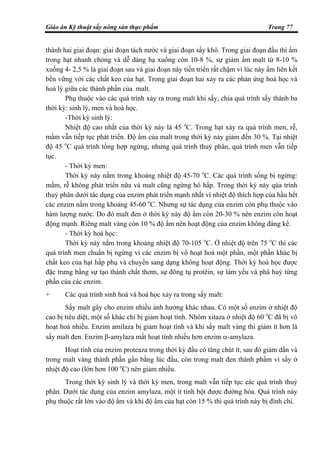 Giáo án Kỹ thuật sấy nông sản thực phẩm Trang 77
thành hai giai đoạn: giai đoạn tách nước và giai đoạn sấy khô. Trong giai đoạn đầu thì ẩm
trong hạt nhanh chóng và dễ dàng hạ xuống còn 10-8 %, sự giảm ẩm malt từ 8-10 %
xuống 4- 2,5 % là giai đoạn sau và giai đoạn này tiến triển rất chậm vì lúc này ẩm liên kết
bền vững với các chất keo của hạt. Trong giai đoạn hai xảy ra các phản ứng hoá học và
hoá lý giữa các thành phần của malt.
Phụ thuộc vào các quá trình xảy ra trong malt khi sấy, chia quá trình sấy thành ba
thời kỳ: sinh lý, men và hoá học.
-Thời kỳ sinh lý:
Nhiệt độ cao nhất của thời kỳ này là 45 o
C. Trong hạt xảy ra quá trình men, rễ,
mầm vẫn tiếp tục phát triển. Độ ẩm của malt trong thời kỳ này giảm đến 30 %. Tại nhiệt
độ 45 o
C quá trình tổng hợp ngừng, nhưng quá trình thuỷ phân, quá trình men vẫn tiếp
tục.
- Thời kỳ men:
Thời kỳ này nằm trong khoảng nhiệt độ 45-70 o
C. Các quá trình sống bị ngừng:
mầm, rễ không phát triển nữa và malt cũng ngừng hô hấp. Trong thời kỳ này qúa trình
thuỷ phân dưới tác dụng của enzim phát triển mạnh nhất vì nhiệt độ thích hợp của hầu hết
các enzim nằm trong khoảng 45-60 o
C. Nhưng sự tác dụng của enzim còn phụ thuộc vào
hàm lượng nước. Do đó malt đen ở thời kỳ này độ ẩm còn 20-30 % nên enzim còn hoạt
động mạnh. Riêng malt vàng còn 10 % độ ẩm nên hoạt động của enzim không đáng kể.
- Thời kỳ hoá học:
Thời kỳ này nằm trong khoảng nhiệt độ 70-105 o
C. Ở nhiệt độ trên 75 o
C thì các
quá trình men chuẩn bị ngừng vì các enzim bị vô hoạt hoá một phần, một phần khác bị
chất keo của hạt hấp phụ và chuyển sang dạng không hoạt động. Thời kỳ hoá học được
đặc trưng bằng sự tạo thành chất thơm, sự đông tụ protêin, sự làm yếu và phá huỷ từng
phần của các enzim.
+ Các quá trình sinh hoá và hoá học xảy ra trong sấy malt:
Sấy malt gây cho enzim nhiều ảnh hưởng khác nhau. Có một số enzim ở nhiệt độ
cao bị tiêu diệt, một số khác chỉ bị giảm hoạt tính. Nhóm xitaza ở nhiệt độ 60 o
C đã bị vô
hoạt hoá nhiều. Enzim amilaza bị giảm hoạt tính và khi sấy malt vàng thì giảm ít hơn là
sấy malt đen. Enzim β-amylaza mất hoạt tính nhiều hơn enzim α-amylaza.
Hoạt tính của enzim proteaza trong thời kỳ đầu có tăng chút ít, sau đó giảm dần và
trong malt vàng thành phần gần bằng lúc đầu, còn trong malt đen thành phẩm vì sấy ở
nhiệt độ cao (lớn hơn 100 o
C) nên giảm nhiều.
Trong thời kỳ sinh lý và thời kỳ men, trong malt vẫn tiếp tục các quá trình thuỷ
phân. Dưới tác dụng của enzim amylaza, một ít tinh bột được đường hóa. Quá trình này
phụ thuộc rất lớn vào độ ẩm và khi độ ẩm của hạt còn 15 % thì quá trình này bị đình chỉ.
 