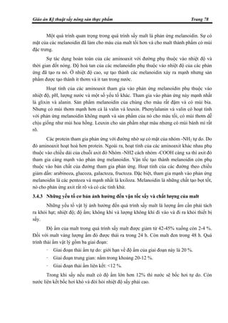 Giáo án Kỹ thuật sấy nông sản thực phẩm Trang 78
Một quá trình quan trọng trong quá trình sấy malt là phản ứng melanoidin. Sự có
mặt của các melanoidin đã làm cho màu của malt tối hơn và cho malt thành phẩm có mùi
đặc trưng.
Sự tác dụng hoàn toàn của các aminoaxit với đường phụ thuộc vào nhiệt độ và
thời gian đốt nóng. Độ hoà tan của các melanoidin phụ thuộc vào nhiệt độ của các phản
ứng đã tạo ra nó. Ở nhiệt độ cao, sự tạo thành các melanoidin xảy ra mạnh nhưng sản
phẩm được tạo thành ít thơm và ít tan trong nước.
Hoạt tính của các aminoaxit tham gia vào phản ứng melanoidin phụ thuộc vào
nhiệt độ, pH, lượng nước và một số yếu tố khác. Tham gia vào phản ứng này mạnh nhất
là glixin và alanin. Sản phẩm melanoidin của chúng cho màu rất đậm và có mùi bia.
Nhưng có mùi thơm mạnh hơn cả là valin và leuxin. Phenylalanin và valin có hoạt tính
với phản ứng melanoidin không mạnh và sản phẩm của nó cho màu tối, có mùi thơm dễ
chịu giống như mùi hoa hồng. Leuxin cho sản phẩm nhạt màu nhưng có mùi bánh mì rất
rõ.
Các protein tham gia phản ứng với đường nhờ sự có mặt của nhóm -NH2 tự do. Do
đó aminoaxit hoạt hoá hơn protein. Ngoài ra, hoạt tính của các aminoaxit khác nhau phụ
thuộc vào chiều dài của chuỗi axit đó Nhóm -NH2 cách nhóm -COOH càng xa thì axit đó
tham gia càng mạnh vào phản ứng melanoidin. Vận tốc tạo thành melanoidin còn phụ
thuộc vào bản chất của đường tham gia phản ứng. Hoạt tính của các đường theo chiều
giảm dần: arabinoza, glucoza, galactoza, fructoza. Đặc biệt, tham gia mạnh vào phản ứng
melanoidin là các pentoza và mạnh nhất là kxiloza. Melanoidin là những chất tạo bọt tốt,
nó cho phản ứng axit rất rõ và có các tính khử.
3.4.3 Những yếu tố cơ bản ảnh hưởng đến vận tốc sấy và chất lượng của malt
Những yếu tố vật lý ảnh hưởng đến quá trình sấy malt là lượng ẩm cần phải tách
ra khỏi hạt; nhiệt độ; độ ẩm; không khí và lượng không khí đi vào và đi ra khỏi thiết bị
sấy.
Độ ẩm của malt trong quá trình sấy malt được giảm từ 42-45% xuống còn 2-4 %.
Đối với malt vàng lượng ẩm đó được thải ra trong 24 h. Còn malt đen trong 48 h. Quá
trình thải ẩm vật lý gồm ba giai đoạn:
- Giai đoạn thải ẩm tự do: giới hạn về độ ẩm của giai đoạn này là 20 %.
- Giai đoạn trung gian: nằm trong khoảng 20-12 %.
- Giai đoạn thải ẩm liên kết: <12 %.
Trong khi sấy nếu malt có độ ẩm lớn hơn 12% thì nước sẽ bốc hơi tự do. Còn
nước liên kết bốc hơi khó và đòi hỏi nhiệt độ sấy phải cao.
 