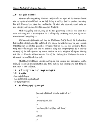 Giáo án Kỹ thuật sấy nông sản thực phẩm Trang 80
3.4.4 Bảo quản malt khô
Malt vừa sấy xong không nên đem xử lý để nấu bia ngay. Vì lúc đó malt rất dòn
nên khi nghiền sẽ nát nhiều và khi lọc dịch đường sẽ khó lọc. Đôi khi còn làm cho đường
hóa khó, lên men kém và dễ làm cho bia đục. Để tránh hiện tượng này, malt trước khi
đưa vào sản xuất bia phải được bảo quản từ 3-4 tuần lễ.
Malt cũng giống như hạt, cũng có thể bảo quản trong kho hoặc xilô chứa. Bảo
quản malt trong xilo là thích hợp hơn cả, vì bề mặt tiếp xúc không khí ít, nên độ ẩm của
malt thay đổi không đáng kể.
Khi bảo quản độ ẩm của malt tăng lên đến khoảng 5-6 %. Do đó thể tích hạt tăng,
hạt tinh bột mất tính dòn. Khi nghiền sẽ ít bị nát, có thể giữ được nguyên vẹn vỏ malt.
Mặt khác malt sau khi bảo quản sẽ có lượng nitơ hoà tan cao, các chất khoáng và độ axit
tăng. Khi độ ẩm tăng thì hoạt tính của enzim có trong malt cũng tăng theo. Sỡ dĩ như vậy
vì ở một độ ẩm nhất định của hạt enzim liên kết với nước bằng liên kết hydro. Ở trạng
thái liên kết đó enzim sẽ hoạt hoá cao. Nếu độ ẩm của hạt giảm, liên kết enzim nước bị
tách ra và enzim sẽ bị mất hoạt tính.
Malt khô, trước khi đưa vào sản xuất bia cần phải cho qua máy làm sạch để loại bỏ
mầm, rễ còn sót và làm sạch hết bụi. Lúc đó bề mặt của malt sẽ sáng hơn, malt đồng đều
hơn và có vị tinh khiết hơn.
3.5 KỸ THUẬT SẤY CÁC LOẠI RAU QUẢ
3.5.1 Ý nghĩa:
- bảo quản hiệu quả
- hạn chế tổn thất sau thu hoạch
- sử dụng thuận tiện
3.5.2 Sơ đồ công nghệ sấy rau quả
Rau, quả (phải thích hợp cho quá trình sấy)
Làm sạch (khô, ướt)
Lựa chọn phân loại (theo kích thước)
Gọt sửa
 