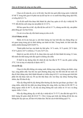 Giáo án Kỹ thuật sấy nông sản thực phẩm Trang 86
Chọn cà rốt màu đỏ, củ to và lõi nhỏ. Sau khi rửa sạch chần trong nước ở nhiệt độ
87-88 o
C trong thời gian 6-8 phút rửa lại để loại bỏ vỏ và sunfit hóa bằng dung dịch SO2
có nồng độ 0,2-1 %.
Cà rốt đã sunfit hóa được thái thành lát, phơi hay quân cờ rồi sấy ở nhiệt độ 70-
71o
C đến độ ẩm cuối cùng của sản phẩm là 12-14 %.
Để bảo quản lâu có thể sấy đến độ ẩm cuối từ 5-7 %, nhưng sau khi sấy, sản phẩm
phải đóng gói vào bao bì kín.
Củ cải và su hào sấy tiến hành tương tự như cà rốt.
3.5.4.5 Hành, tỏi sấy
Hành, tỏi là các loại gia vị, nên hàm lượng các loại tinh dầu của chúng đóng vai
trò quan trọng trong giá trị dinh dưỡng của hành tỏi khô. Trong hành, tỏi khô tinh dầu
chiếm chiếm khoảng 0,033-0,055 %.
Thành phần hoá học của hành tây khô gồm: 14 % nước, 16 % protit, 2,8 % lipit,
47,8 % gluxit, 8,6 % xeluloza, 2 % axit, 8,8 % tro.
Hành tỏi sau khi cắt bỏ rễ, lá, được đem rửa sạch rồi thái thành lát mỏng 3-5 mm.
Để tránh tổn thất lượng tinh dầu người ta không cần chần.
Ở thiết bị sấy đường hầm thì nhiệt độ sấy ban đầu là 70 o
C sau đó, giảm xuống
57o
C. Với tỏi duy trì nhiệt độ cố định ở 60 o
C.
3.5.4.6 Ớt sấy
Chọn ớt chín đều không còn mảng xanh, không rụng cuống, không sâu bệnh, cùng
loại, cùng phẩm chất. Sau khi rửa sạch (thường dùng máy rửa thổi khí) để ráo nước rồi
đưa đi thái (dùng máy thái) thành khoanh có chiều rộng từ 0,5-1 cm (trong quá trình thái
phần lớn hột được tách ra). Ớt sau khi thái được cho vào khay sấy (khay thường bằng
nhôm, đục lỗ) đưa đi sấy.
Nếu sấy bằng thiết bị sấy đường hầm thường sấy làm hai giai đoạn: gia đoạn 1 sấy
cùng chiều, nhiệt độ lớn nhất của dòng không khí cùng chiều vào hầm từ 80-100 o
C và
dòng ngược chiều là 80 o
C, tốc độ của dòng không khí xuôi chiều từ 3-5 m/s và dòng
ngược chiều 1-2 m/s.
Nếu sấy bằng phòng sấy có thể sấy ở nhiệt độ từ 73-75 o
C cho đến khi ngót 50 %
khối lượng thì giảm nhiệt độ 62-63 o
C. Chú ý trong quá trình sấy không để độ ẩm của
không khí sấy quá cao, dễ làm ớt bị thâm đen. Độ ẩm của ớt khô không quá 5 %.
 