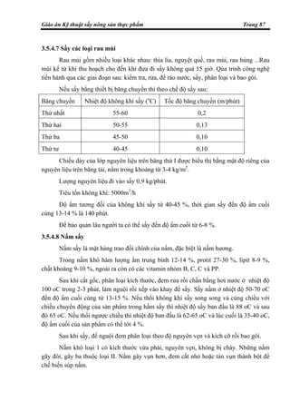 Giáo án Kỹ thuật sấy nông sản thực phẩm Trang 87
3.5.4.7 Sấy các loại rau mùi
Rau mùi gồm nhiều loại khác nhau: thìa lìa, nguyệt quế, rau mùi, rau húng ...Rau
mùi kể từ khi thu hoạch cho đến khi đưa đi sấy không quá 15 giờ. Qúa trình công nghệ
tiến hành qua các giai đoạn sau: kiểm tra, rửa, để ráo nước, sấy, phân loại và bao gói.
Nếu sấy bằng thiết bị băng chuyền thì theo chế độ sấy sau:
Băng chuyền Nhiệt độ không khí sấy (o
C) Tốc độ băng chuyền (m/phút)
Thứ nhất 55-60 0,2
Thứ hai 50-55 0,13
Thứ ba 45-50 0,10
Thứ tư 40-45 0,10
Chiều dày của lớp nguyên liệu trên băng thứ I được biểu thị bằng mật độ riêng của
nguyên liệu trên băng tải, nằm trong khoảng từ 3-4 kg/m2
.
Lượng nguyên liệu đi vào sấy 0,9 kg/phút.
Tiêu tốn không khí: 5000m3
/h
Độ ẩm tương đối của không khí sấy từ 40-45 %, thời gian sấy đến độ ẩm cuối
cùng 13-14 % là 140 phút.
Để bảo quản lâu người ta có thể sấy đến độ ẩm cuối từ 6-8 %.
3.5.4.8 Nấm sấy
Nấm sấy là mặt hàng trao đổi chính của nấm, đặc biệt là nấm hương.
Trong nấm khô hàm lượng ẩm trung bình 12-14 %, protit 27-30 %, lipit 8-9 %,
chất khoáng 9-10 %, ngoài ra còn có các vitamin nhóm B, C, C và PP.
Sau khi cắt gốc, phân loại kích thước, đem rửa rồi chần bằng hơi nước ở nhiệt độ
100 oC trong 2-3 phút, làm nguội rồi xếp vào khay để sấy. Sấy nầm ở nhiệt độ 50-70 oC
đến độ ẩm cuối cùng từ 13-15 %. Nếu thổi không khí sấy song song và cùng chiều với
chiều chuyển động của sản phẩm trong hầm sấy thì nhiệt độ sấy ban đầu là 88 oC và sau
đó 65 oC. Nếu thổi ngược chiều thì nhiệt độ ban đầu là 62-65 oC và lúc cuối là 35-40 oC,
độ ẩm cuối của sản phẩm có thể tới 4 %.
Sau khi sấy, để nguội đem phân loại theo độ nguyên vẹn và kích cỡ rồi bao gói.
Nấm khô loại 1 có kích thước vừa phải, nguyên vẹn, không bị cháy. Những nấm
gãy đôi, gãy ba thuộc loại II. Nấm gãy vụn hơn, đem cắt nhỏ hoặc tán vụn thành bột để
chế biến súp nấm.
 
