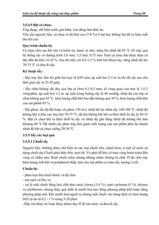 Giáo án Kỹ thuật sấy nông sản thực phẩm Trang 88
3.5.4.9 Bột cà chua:
Ứng dụng: chế biến nước giải khát, vừa dùng làm thức ăn.
Yêu cầu nguyên liệu: cà chua có độ khô cao (7-8 %) ít hạt hay không hạt để có hiệu suất
thu hồi cao.
Quy trình chuẩn bị:
Cà chua chín sau khi rửa và kiểm tra, được xé nhỏ, nâng lên nhiệt độ 85 o
C rồi chà, qua
hệ thống rây có đường kính 5,0 mm; 1,5 mm; 0,75 mm. Purê cà chua thu được đem cô
đặc đến độ khô 14-16 %. Sau đó trộn với 0,5-1,5 % tinh bột khoai tây, nâng nhiệt độ lên
70-75 o
C và đưa đi sấy.
Kỹ thuật sấy:
- Sấy trục lăn: khe hở giữa hai trục là 0,05 mm, áp suất hơi 2-3 at và tốc độ sấy sao cho
thời gian sấy là 25-45 giây.
- Sấy chân không: độ dày của lớp cà chua 0,1-0,3 mm, số vòng quay của trục là 1,5-2
vòng/phút, áp suất hơi 1,5 at, áp suất trong buồng sấy là 40 mmHg, nhiệt độ của lớp cà
chua không quá 45 o
C, hàm lượng chất khô ban đầu không quá 30 %, hàm lượng chất khô
của sản phẩm 95 %.
- Sấy phun: tốc độ đĩa hoặc vòi phun 130 m/s, nhiệt độ tác nhân sấy 160-180 o
C, nhiệt độ
không khí ở khu vực bay hơi 70-75 o
C, độ ẩm không khí khi ra khỏi thiết bị sấy là 30-35
%. Bột cà chua khi ra khỏi thiết bị sấy có nhiệt độ gần bằng nhiệt độ không khí thải
khoảng 60 o
C Để tránh các phản ứng làm giảm chất lượng của sản phẩm phải hạ nhanh
nhiệt độ bột cà chua xuống 20-30 o
C.
3.5.5 Sấy các loại quả
3.5.5.1 Chuối sấy
Nguyên liệu: thường được chế biến từ các loại chuối tiêu, chuối bom, ở một số nước sử
dụng chuối tây.Chuối phải thật chín, tươi tốt. Vỏ phải dễ bóc có màu vàng hoàn toàn) đến
vàng có chấm nâu. Ruột chuối mềm nhưng không nhũn, không bị chát. Ở độ chín này
hàm lượng tinh bột và poliphenol thấp, làm cho sản phẩm có màu sắc, hương vị tốt.
Chuẩn bị:
- phân loại theo kích thước và độ chín
- rửa sạch và bóc vỏ
- xử lý ruột chuối bằng hoá chất như canxi clorua (2-4 %), natri cacbonat (5 %), thioure
và alylthioure, nhưng hiệu quả nhất là sunfit hoá học bằng phuong pháp khô hoặc bằng
phương pháp ướt. Khi sunfit hoá người ta nhúng ruột chuối vào dung dịch có hàm lượng
SO2 tự do từ 0,2 - 1 % trong 5-20 phút.
-Xếp vào khay tre hoặc khay nhôm đục lỗ để ráo nước và đưa đi sấy.
 