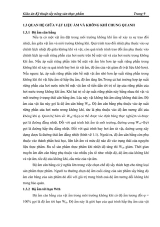 Giáo án Kỹ thuật sấy nông sản thực phẩm Trang 9
1.3 QUAN HỆ GIỮA VẬT LIỆU ẨM VÀ KHÔNG KHÍ CHUNG QUANH
1.3.1 Độ ẩm cân bằng
Nếu ta có một vật ẩm đặt trong môi trường không khí ẩm sẽ xảy ra sự trao đổi
nhiệt, ẩm giữa vật ẩm và môi trường không khí. Quá trình trao đổi nhiệt phụ thuộc vào sự
chênh lệch nhiệt độ giữa không khí và vật, còn quá trình trình trao đổi ẩm phụ thuộc vào
chênh lệch áp suất riêng phần của hơi nước trên bề mặt vật và của hơi nước trong không
khí ẩm. Nếu áp suất riêng phần trên bề mặt vật ẩm lớn hơn áp suất riêng phần trong
không khí sẽ xảy ra quá trình bay hơi từ vật ẩm, độ ẩm của vật giảm đi (vật liệu khô hơn).
Nếu ngược lại, áp suất riêng phần trên bề mặt vật ẩm nhỏ hơn ấp suất riêng phần trong
không khí thì vật liệu ẩm sẽ hấp thụ ẩm, độ ẩm tăng lên.Trong cả hai trường hợp áp suất
riêng phần của hơi nước trên bề mặt vật ẩm sẽ tiến dần tới trị số áp của riêng phần của
hơi nước trong không khí ẩm. Khi hai trị số áp suất riêng phần này bằng nhau thì vật và
môi trường ở trạng thái cân bằng ẩm. Lúc này vật không hút ẩm cũng không thải ẩm. Độ
ẩm của vật lúc này gọi là độ ẩm cân bằng Wcb. Độ ẩm cân bằng phụ thuộc vào áp suất
riêng phần của hơi nước trong không khí, tức là phụ thuộc vào độ ẩm tương đối của
không khí ϕ. Quan hệ hàm số: Wcb=f(ϕ) có thể được xác định bằng thực nghiệm và được
gọi là đường đẳng nhiệt. Đối với quá trình hút ẩm từ môi trường, đường cong Wcb=f(ϕ)
gọi là đường hấp thụ đẳng nhiệt. Đối với quá trình bay hơi ẩm từ vật, đường cong xây
dựng được là đường thải ẩm đẳng nhiệt (hình vẽ 1.1). Ngoài ra, độ ẩm cân bằng còn phụ
thuộc vào thành phần hoá học, liên kết ẩm và mức độ nào đó vào trạng thái của nguyên
liệu thực phẩm. Đa số sản phẩm thực phẩm khi nhiệt độ tăng thì Wcb giảm. Thời gian
truyền ẩm đến cân bằng phụ thuộc vào nhiều yếu tố như: nhiệt độ, độ ẩm của không khí
và vật ẩm, tốc độ của không khí, cấu trúc của vật ẩm.
Độ ẩm cân bằng có ý nghĩa lớn trong việc chọn chế độ sấy thích hợp cho từng loại
sản phẩm thực phẩm. Người ta thường chọn độ ẩm cuối cùng của sản phẩm sấy bằng độ
ẩm cân bằng của sản phẩm đó đối với giá trị trung bình cuả độ ẩm tương đối không khí
trong bảo quản.
1.3.2 Độ ẩm tới hạn Wth
Độ ẩm cân bằng của vật ẩm trong môi trường không khí có độ ẩm tương đối ϕ =
100% gọi là độ ẩm tới hạn Wth. Độ ẩm này là giới hạn của quá trình hấp thụ ẩm của vật
 