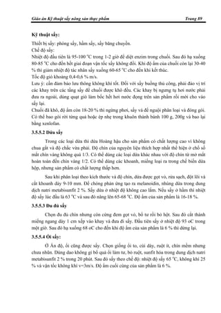 Giáo án Kỹ thuật sấy nông sản thực phẩm Trang 89
Kỹ thuật sấy:
Thiết bị sấy: phòng sấy, hầm sấy, sấy băng chuyền.
Chế độ sấy:
Nhiệt độ đầu tiên là 95-100 o
C trong 1-2 giờ để diệt enzim trong chuối. Sau đó hạ xuống
80-85 o
C cho đến hết giai đoạn vận tốc sấy không đổi. Khi độ ẩm của chuối còn lại 30-40
% thì giảm nhiệt độ tác nhân sấy xuống 60-65 o
C cho đến khi kết thúc.
Tốc độ gió khoảng 0,4-0,6 % m/s.
Lưu ý: cần đảm bảo lưu thông không khí tốt. Đối với sấy buồng thủ công, phải đảo vị trí
các khay trên các tầng sấy để chuối được khô đều. Các khay bị ngưng tụ hơi nước phải
đưa ra ngoài, dùng quạt gió làm bốc hết hơi nước đọng trên sản phẩm rồi mới cho vào
sấy lại.
Chuối đã khô, độ ẩm còn 18-20 % thì ngừng phơi, sấy và để nguội phân loại và đóng gói.
Có thể bao gói rời từng quả hoặc ép nhẹ trong khuôn thành bánh 100 g, 200g và bao lại
bằng xenlofan.
3.5.5.2 Dứa sấy
Trong các loại dứa thì dứa Hoàng hậu cho sản phẩm có chất lượng cao vì không
chua gắt và độ chắc vừa phải. Độ chín của nguyên liệu thích hợp nhất thể hiện ở chổ số
mắt chín vàng không quá 1/3. Có thể dùng các loại dứa khác nhau với độ chín từ mở mắt
hoàn toàn đến chín vàng 1/2. Có thể dùng các khoanh, miếng loại ra trong chế biến dứa
hộp, nhưng sản phẩm có chất lượng thấp hơn.
Sau khi phân loại theo kích thước và độ chín, dứa được gọt vỏ, rửa sạch, đột lõi và
cắt khoanh dày 9-10 mm. Để chóng phản ứng tạo ra melanoidin, nhúng dứa trong dung
dịch natri metabisunfit 2 %. Sấy dứa ở nhiệt độ không cao lắm. Nếu sấy ở hầm thì nhiệt
độ sấy lúc đầu là 63 o
C và sau đó nâng lên 65-68 o
C. Độ ẩm của sản phẩm là 16-18 %.
3.5.5.3 Đu đủ sấy
Chọn đu đủ chín nhưng còn cứng đem gọt vỏ, bổ tư rồi bỏ hột. Sau đó cắt thành
miếng ngang dày 1 cm xếp vào khay và đưa đi sấy. Đầu tiên sấy ở nhiệt độ 93 oC trong
một giờ. Sau đó hạ xuống 68 oC cho đến khi độ ẩm của sản phẩm là 6 % thì dừng lại.
3.5.5.4 Ổi sấy:
Ở Ấn độ, ổi cũng được sấy. Chọn giống ổi to, cùi dày, ruột ít, chín mềm nhưng
chưa nhũn. Dùng dao không gỉ bổ quả ổi làm tư, bỏ ruột, sunfit hóa trong dung dịch natri
metabisunfit 2 % trong 20 phút. Sau đó sấy theo chế độ: nhiệt độ sấy 65 o
C, không khí 25
% và vận tốc không khí v=3m/s. Độ ẩm cuối cùng của sản phẩm là 6 %.
 