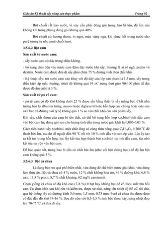 Giáo án Kỹ thuật sấy nông sản thực phẩm Trang 92
Bột chuối rất háo nước, vì vậy cần phải đóng gói trong bao bì kín, độ ẩm của
không khí trong phòng đóng gói không quá 40%.
Bột chuối có hương thơm, vị ngọt, màu vàng ngà, khi phục hồi trong nước cho
purê tương tự như purê chuối tươi.
3.5.6.2 Bột cam
Sản xuất từ nước cam:
- sấy nước cam cô đặc trong chân không.
- bổ sung chất độn vào nước cam đậm đặc trước khi sấy, thường là xi rô ngô, pectin và
dextrin. Nước cam được đưa di sấy phải chứa 75 % đường tính theo chất khô.
- Kỹ thuật sấy: rót nước cam vào khay với độ dày của lớp sản phẩm là 1,5 mm, sấy trong
điều kiện áp suất thường, nhiệt độ không quá 54 oC trong thời gian 90-100 phút để đạt
được độ ẩm cuối là 3 %.
Sản xuất từ pu rê cam:
- pu rê cam có độ khô không dưới 25 % được sấy bằng thiết bị sấy màng bọt. Chất nhủ
tương hoá là albumin trứng, mono- hoặc diglyxerit hoặc hỗn hợp của chúng hoặc este của
axit béo và đường với tỷ lệ không quá 1 % so với chất khô của sản phẩm sấy.
Khi sấy, chất thơm của cam bị tổn thất, có thể bổ sung hỗn hợp xocbitol-tinh dầu cam
vào bột cam lúc đóng gói sao cho lượng tinh dầu trong nước giải khát là 0,006-0,01 %.
Cách tiến hành: sấy xocbitol, một chất lỏng có công thức tổng quát C6H14O6 ở 200 o
C để
thoát bớt ẩm, sau đó để nguội đến 90 o
C rồi rót 10 % tinh dầu vỏ cam ép vào. Lúc ấy tạo
ra kết tủa trong hỗn hợp, lọc lấy kết tủa hợp thành bởi xocbitol và tinh dầu cam, tán nhỏ
kết tủa và trộn vào bột cam.
Để bảo quản tốt, trong bao bì cần có chất hút ẩm (như vôi bột chẳng hạn) để độ ẩm bột
cam không quá 5 %.
3.5.6.3 Bột cà chua
Là dạng bột rau quả phổ biến nhất, vừa dùng để chế biến nước giải khát, vừa dùng
làm thức ăn. Bột cà chua có 4 % nước, 12 % chất không hoà tan, 46 % đường khử, 6,8 %
axit, 11,8 % protit, 8,7 % chất khoáng, 62 mg% carotenoit.
Chọn giống cà chua có độ khô cao (7-8 %) ít hạt hay không hạt để có hiệu suất thu hồi
cao. Cà chua chín sau khi rửa và kiểm tra, được xé nhỏ, nâng lên nhiệt độ 85 oC rồi chà,
qua hệ thống rây có đường kính 5,0 mm; 1,5 mm; 0,75 mm. Purê cà chua thu được đem
cô đặc đến độ khô 14-16 %. Sau đó trộn với 0,5-1,5 % tinh bột khoai tây, nâng nhiệt đoọ
lên 70-75 o
C và đưa đi sấy.
 
