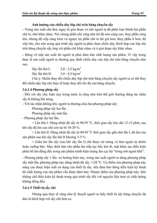 Giáo án Kỹ thuật sấy nông sản thực phẩm Trang 95
Ảnh hưởng của chiều dày lớp chè trên băng chuyền sấy
- Trong sản xuất chè đen, ngay từ giai đoạn vò chè người ta đã phân loại thành hai phần
chè to, nhỏ khác nhau. Nói chung phần chè càng nhỏ thì độ non càng cao, thuỷ phần càng
lớn, nhưng độ xốp càng kém và ngược lại phần chè to thì già hơn, thuỷ phần ít hơn, độ
xốp lớn, cho nên trong qúa trình sấy người ta phải chọn chiều dày thích hợp của lớp chè
trên băng chuyền sấy ứng với phần chè khác nhau và ở giai đoạn sấy khác nhau.
- Đứng về mặt sản xuất thi người ta phải đảm bảo chất lượng sản phẩm. Vì vậy trong
thực tế sản xuất người ta thường quy định chiều dày của lớp chè trên băng chuyền như
sau:
Sấy lần thứ I: 2,0 - 2,5 kg/m2
Sấy lần thứ II: 3,0 - 4,5 kg/m2
Chú ý: Muốn thay đổi chiều dày lớp chè trên băng chuyền sấy người ta có thể thay
đổi chiều dày lớp chè thực tế hoặc thay đổi tốc độ của băng chuyền.
3.6.1.4 Phương pháp sấy
- Đối với sấy chè, hiện nay trong nước ta cũng như trên thế giới thường dùng tác nhân
sấy là không khí nóng.
- Với tác nhân không khí, người ta thường chia hai phương pháp sấy:
Phương pháp sấy hai lần.
Phương pháp sấy một lần.
- Phương pháp sấy hai lần:
+ Lần thứ I: Dùng nhiệt độ sấy từ 90-95 o
C, thời gian sấy kéo dài 12-15 phút, sau
khi sấy độ ẩm của chè còn lại từ 18-20 %.
+ Lần thứ II: Dùng nhiệt độ sấy từ 80-85 o
C thời gian sấy gần như lần I, độ ẩm của
sản phẩm sau khi sấy lần thứ II khoảng 3-5 %.
+ Giữa hai lần sấy (sau khi sấy lần I) chè được rải mỏng và làm nguội tự nhiên
hoặc cưỡng bức. Mục đích làm cho phần ẩm tiếp tục bốc hơi đi, mặt khác tạo điều kiện
phân bố ẩm đồng đều trong sản phẩm tránh hiện tượng ẩm cục bộ “trong ướt ngoài khô”.
- Phương pháp sấy 1 lần: xu hướng hiện nay, trong sản xuất người ta dùng phương pháp
sấy một lần, phương pháp này dùng nhiệt độ sấy >120 o
C. Ưu điểm của phương pháp này
nâng cao được hiệu suất sử dụng của thiết bị sấy, nếu đảm bảo đúng điều kiện kỹ thuật
thì chất lượng của sản phẩm vẫn được đảm bảo. Nhược điểm của phương pháp này: khó
khống chế điều kiện kỹ thuật trong qúa trình sấy đối với nguyên liệu tươi có chất lựông
không đồng đều.
3.6.1.5 Thiết bị sấy chè
Nhưng qua thực tế cũng như lý thuyết người ta thấy thiết bị sấy băng chuyền lật
đảo là thích hợp với sấy chè hơn cả.
 