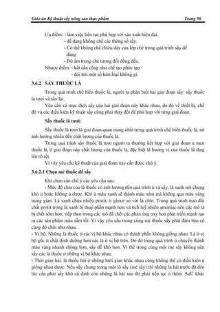 Giáo án Kỹ thuật sấy nông sản thực phẩm Trang 96
Ưu điểm: - làm việc liên tục phù hợp với sản xuất hiện đại.
- dễ dàng khống chế các thông số sấy.
- Có thể khống chế chiều dày của lớp chè trong quá trình sấy dễ
dàng
- Độ ẩm trong chè tương đối đồng đều.
Nhược điểm: - kết cấu cũng như chế tạo phức tạp
- đòi hỏi một số kim loại không gỉ.
3.6.2 SẤY THUỐC LÁ
Trong quá trình chế biến thuốc lá, người ta phân biệt hai giai đoạn sấy: sấy thuốc
lá tươi và sấy lại.
Yêu cầu và mục đích sấy của hai giai đoạn này khác nhau, do đó về thiết bị, chế
độ và các điều kiện kỹ thuật sấy cũng phải thay đổi để phù hợp với từng giai đoạn.
Sấy thuốc lá tươi:
Sấy thuốc lá tươi là giai đoạn quan trọng nhất trong quá trình chế biến thuốc lá, nó
ảnh hưởng nhiều đến chất lượng của thuốc lá.
Trong quá trình sấy thuốc lá tươi người ta thường kết hợp với giai đoạn ủ men
thuốc lá, ở giai đoạn này chất lượng của thuốc lá, đặc biệt là hương vị của thuốc lá tăng
lên rõ rệt.
Vì vậy yêu cầu kỹ thuật của giai đoạn này cần được chú ý.
3.6.2.1 Chọn mẻ thuốc để sấy
Khi chọn cần chú ý các yêu cầu sau:
- Mức độ chín của lá thuốc có ảnh hưởng đến quá trình ủ và sấy, lá xanh nói chung
khó ủ hoặc không ủ được. Khi ủ màu xanh sẽ thành màu xám mà không qua màu vàng
trung gian. Lá xanh chứa nhiều protit, ít gluxit so với lá chín. Trong quá trình trao đổi
chất protit trong lá xanh bị thuỷ phân mạnh hơn và tích luỹ nhiều amoniac nên các mô tá
bị chết sớm hơn, tiếp theo trong các mô đã chết các phản ứng oxy hoá phát triển mạnh tạo
ra các sản phẩm màu sẫm tối. Vì vậy yêu cầu trong cùng mẻ thuốc sấy phải đảm bảo có
cùng độ chín như nhau.
- Vị bộ: Những lá thuốc ở các vị bộ khác nhau có thành phần không giống nhau. Lá ở vị
bộ gốc ít chất dinh dưỡng hơn các lá ở vị bộ trên. Do đó trong quá trình ủ chuyển thành
màu vàng nhanh chóng hơn, sấy dễ khô hơn. Vì thế trong cùng một mẻ sấy không nên
sấy các lá thuốc ở những vị bộ khác nhau.
- Thời gian hái: lá thuốc hái ở những htời gian khác nhau cũng không thể có điều kiện ủ
giống nhau được. Nếu sấy chung trong một lò sấy (mẻ sấy) thì những lá hái trước đã đến
lúc cần phải sấy khô cố định còn những lá hái sau thì phải tiếp tục ủ thêm. SưÛ khác
 