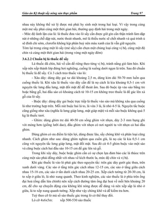 Giáo án Kỹ thuật sấy nông sản thực phẩm Trang 97
nhau này không thể xử lý được mà phải hy sinh một trong hai loại. Vì vậy trong cùng
một mẻ sấy phải cùng một thời gian hái, thường quy định hái trong một ngày.
- Mức độ lành lặn của lá: lá thuốc đưa vào lò sấy cần được giữ gìn cẩn thận tránh làm dập
nát ở những chỗ dập nát, nước thoát nhanh, mô lá thiếu nước sẽ chết nhanh và quá trình ủ
sẽ đình chỉ sớm, clorofin không kịp phân huỷ nên màu xanh của lá vẫn giữ nguyên.
Tóm lại trong cùng một lò sấy (mẻ sấy) cần chọn một chủng loại cùng vị bộ, cùng một độ
chín và cùng một thời gian hái (trong vòng một ngày đêm)
3.6.2.2 Chuẩn bị lá thuốc để sấy
Lá thuốc đã chín, hái về cần để riêng theo từng vị bộ, tránh nắng gió làm héo. Khi
xếp nên xếp thành lớp đứng hơi nghiêng, cuống lá xuống dưới ngọn lá trên. Sau đó chuẩn
bị thuốc lá để sấy. Có 3 cách treo thuốc vào lò:
- Xâu dây: dùng dây gai xe dài khoảng 2,5 m, dùng kim dài 50-70 mm luồn qua
cuống thuốc lá. Khi xâu lá thuốc vào dây cần để lá nọ cách lá kia khoảng 0,5-1 cm với
nguyên tắc lưng đấu lưng, mặt đối mặt để dễ thoát ẩm. Sau đó buộc ép vào sào bằng tre
hoặc bằng gỗ, hai đầu sào có khoảng cách từ 10-15 cm không treo thuốc lá để gác lên xà
gỗ của lò sấy.
- Buộc dây: dùng dây gai buộc trực tiếp lá thuốc vào sào mà không xâu qua cuống
lá như trường hợp trên. Mỗi nút buộc hai lá to, lá vừa 3 lá, lá nhỏ 4-5 lá. Nguyên tắc buộc
cũng giống như xâu (nghĩa là lưng giáp lưng, mặt giáp mặt) và mỗi sào buộc không quá 5
kg lá thuốc tươi.
- Ghim: dùng ghim tre dài 40-50 cm sống ghim vót nhọn, dày 2-3 mm bụng ghi
vót mỏng hơn (giống lưỡi dao), đầu ghim vót nhọn có nơi người ta vót nhọn cả hai đầu
ghim.
Dùng ghim có ưu điểm là tiện lợi, dùng được lâu, sấy chóng khô và phân loại cũng
nhanh. Cách ghim như sau: dùng ghim nghim qua cuốn glá, lá nọ các lá kia 0,5-1 cm
cũng với nguyên tắc lưng giáp lưng, mặt đối mặt. Sau đó cứ 4-5 ghim buộc vào một sào
và cũng buộc cách hai đầu sào 10-15 cm để gác lên xà gỗ.
Trong khi xây dây, buộc hoặc ghim cần có sự chọn lựa đảm bảo các lá thúoc trên
cùng một sào phải đồng nhất với nhau về kích thước la, mức độ chín và vị bộ.
Khi gác thuốc lá vào lò phải gác theo nguyên tắc: trên gác dày gưới gác thưa, trên
xanh dưới vàng. Các sào ở tầng trên gác cách nhau 12-15 cm, các sào ở tầng giữa cách
nhau 15-18 cm, các sào ở tần dưới cách nhau 20-25 cm. Xếp cách tường từ 20-30 cm, lá
to xếp ở giữa lò, lá nhỏ xung quanh. Theo kinh nghiệm, các sào thuốc lá ở phía trên ống
đại hoả (ống dẫn lửa chính) nên xếp cách đường tâm ống đại hoả về mỗi bên khoảng 20
cm, để cho sự chuyển động của không khí nóng được dễ dàng và nên xếp sắp lá nhỏ ở
giữa, lá to xếp xung quanh tường. Xếp như vậy chóng khô và dễ kiểm tra hơn.
Tuỳ theo cỡ lò mà số sào thuốc gác trong lò có thể thay đổi.
Lò cỡ 4x6x5m: xếp 500-530 sào thuốc
 