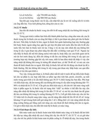Giáo án Kỹ thuật sấy nông sản thực phẩm Trang 98
Lò cỡ 4x8x5m: xếp 750-800 sào thuốc
Lò cỡ 4x10x5m: xếp 900-950 sào thuốc
Sau khi gác xong thuốc vào lò sấy, cần nhặt hết các lá rơi vãi xuống nền lò và trên
các ống dẫn lửa. Treo lưới phòng hoả, đóng kín cửa ra vào.
3.6.2.3 Ủ thuốc
Sau khi đã chuẩn bị thuốc xong cho đốt lò để nang nhiệt độ của không khí trong lò
lên 32-35 o
C.
Trong quá trình ủ nhằm làm biến đổi thành phần hoá học cũng như màu sắc của lá
thuốc trong lúc lá thuốc còn sự sống (hô hấp) vì thế ở giai đoạn này phải giữ cho lá thuốc
đủ tươi. Nếu thấy lá thuốc bị héo, ngọn lá thuốc hơi quăn lại(trường hợp này thường gặp
khi buộc thuốc ngoài nắng hay gặp lúc gió tây) thì phải tưới nước đều lên nền lò để cho
nước bốc hơi làm lá thuốc tươi trở lại. Cũng vì lý do này nên nhiệt độ của không khí
trong lò sấy ở giai đoạn này phải nâng lên dần dần và không vượt quá 35 oC. Ngược lại
nếu thấy lá thuốc đổ mồ hôi (đọng nước) trên mặt lá, hoặc thấy các cửa kính quan sát bị
mờ do hơi nước đọng lại, điều đó chứng tỏ độ ẩm của không khí trong lò sấy quá cao
(trường hợp này thường gặp khi sấy trời mưa, nhất là ban đêm nhiệt độ thấp vì vậy cần
nâng nhiệt độ không khí trong lò tường đối nhanh hơn, có thể 38-40 oC và mở các cửa
thoát để đuổi nhanh ẩm ra ngoài. Khi thấy lá thuốc hết mồ hôi thì đóng cửa thoát lại để ủ
bình thường. Độ ẩm không khí trong lò sấy trong giai đoạn này thấp hoặc cao quá đều
không có lợi cho quá trình ủ.
Tuy vậy, trong giai đoạn ủ, lá thuốc phải mất đi một ít nước để tạo điều kiện thuận
lợi cho sự phân ly các hợp chất hữu cơ phức tạp như tinh bột, protit, clorofin...sự mất
nước trong quá trình ủ là cần thiết không quá 30-35 % khối lượng lúc ban đầu. Phù hợp
với điều kiện này, độ ẩm tương đối của không khí trong lò sấy nằm trong khoảng (kk=75-
80% và nhiệt độ từ 33-35 oC. Cần giữ các điều kiện này ((, t0) cho tới khi màu vàng xuất
hiện ở phần ngọn lá, lá thuốc tiến tới trạng thái “chết” tự nhiên vì thế đến lúc này cần
nâng dần nhiệt độ không khí trong lò lên đến 37-38 oC và mở hé cửa thoát ẩm để giảm
độ ẩm của không khí trong lò xuống khoảng 65-70 %. CưÏ giữ điều kiện này cho tới lúc
2/3 diện tích lá chuyển sang màu vàng, sau đó nâng dần nhiệt độ lên 40 rồi 45 oC trong
khoảng 5-6 giờ (trung bình mỗi giờ nâng lên 1 oC). Đồng thời với việc nâng nhiệt độ cần
tăng cường thông gió bằng cách mở rộng các cửa thoát để đuổi không khí ẩm ra ngoài.
Cứ giữ ở điều kiện này cho đến khi toàn bộ lá thuốc có màu vàng.
3.6.2.4 Giai đoạn sấy khô.
Khi màu xanh của lá thuốc hoàn toàn biến thành màu vàng và lá thuốc đã hơi khô
thì tiếp tục nâng dần nhiệt độ của k hông khí sấy lên 48-50 o
C rồi 55 o
C và cứ giữ như
vậy cho tới lúc phiến lá khô hoàn toàn từ phần cuống lá. Ở nhiệt độ này, ẩm trong thuốc
 