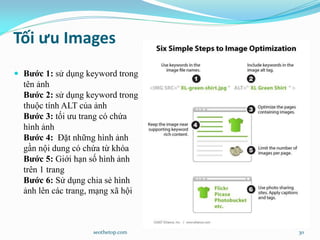 Tối ưu Images
 Bước 1: sử dụng keyword trong
tên ảnh
Bước 2: sử dụng keyword trong
thuộc tính ALT của ảnh
Bước 3: tối ưu trang có chứa
hình ảnh
Bước 4: Đặt những hình ảnh
gần nội dung có chứa từ khóa
Bước 5: Giới hạn số hình ảnh
trên 1 trang
Bước 6: Sử dụng chia sẻ hình
ảnh lên các trang, mạng xã hội
seothetop.com 30
 