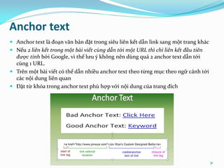 Anchor text
 Anchor text là đoạn văn bản đặt trong siêu liên kết dẫn link sang một trang khác
 Nếu 2 liên kết trong một bài viết cùng dẫn tới một URL thì chỉ liên kết đầu tiên
được tính bởi Google, vì thế lưu ý không nên dùng quá 2 anchor text dẫn tới
cùng 1 URL.
 Trên một bài viết có thể dẫn nhiều anchor text theo từng mục theo ngữ cảnh tới
các nội dung liên quan
 Đặt từ khóa trong anchor text phù hợp với nội dung của trang đích
seothetop.com 31
 
