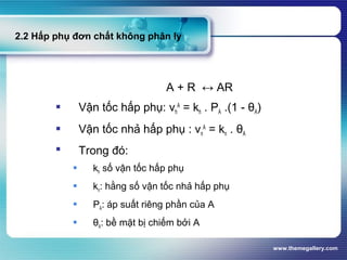 www.themegallery.com
2.2 Hấp phụ đơn chất không phân ly
A + R ↔ AR
 Vận tốc hấp phụ: vh
A
= kh . PA .(1 - θA)
 Vận tốc nhả hấp phụ : vn
A
= kn . θA
 Trong đó:
 kh số vận tốc hấp phụ
 kn: hằng số vận tốc nhả hấp phụ
 PA: áp suất riêng phần của A
 θA: bề mặt bị chiếm bởi A
 