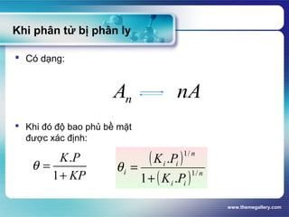 www.themegallery.com
Khi phân tử bị phân ly
 Có dạng:
 Khi đó độ bao phủ bề mặt
được xác định:
( )
( ) n
ii
n
ii
i
PK
PK
/1
/1
.1
.
+
=θ
nAAn
.
1
K P
KP
θ =
+
 