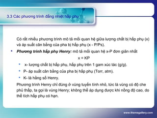 www.themegallery.com
3.3 Các phương trình đẳng nhiệt hấp phụ
Có rất nhiều phương trình mô tả mối quan hệ giữa lượng chất bị hấp phụ (x)
và áp suất cân bằng của pha bị hấp phụ (x - P/Ps).
 Phương trình hấp phụ Henry: mô tả mối quan hệ x-P đơn giản nhất
x = KP
 x- lượng chất bị hấp phụ, hấp phụ trên 1 gam xúc tác (g/g).
 P- áp suất cân bằng của pha bị hấp phụ (Torr, atm).
 K- là hằng số Henry.
Phương trình Henry chỉ đúng ở vùng tuyến tính nhỏ, tức là vùng có độ che
phủ thấp, ta gọi là vùng Henry; không thể áp dụng được khi nồng độ cao, do
thể tích hấp phụ có hạn.
 