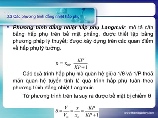 www.themegallery.com
3.3 Các phương trình đẳng nhiệt hấp phụ
 Phương trình đẳng nhiệt hấp phụ Langmuir: mô tả cân
bằng hấp phụ trên bề mặt phẳng, được thiết lập bằng
phương pháp lý thuyết; được xây dựng trên các quan điểm
về hấp phụ lý tưởng.
Các quá trình hấp phụ mà quan hệ giữa 1/θ và 1/P thoả
mãn quan hệ tuyến tính là quá trình hấp phụ tuân theo
phương trình đẳng nhiệt Langmuir.
Từ phương trình trên ta suy ra được bề mặt bị chiếm θ
 