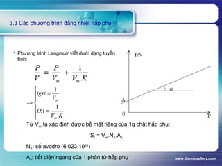 www.themegallery.com
3.3 Các phương trình đẳng nhiệt hấp phụ
 Phương trình Langmuir viết dưới dạng tuyến
tính:







=
=
⇒
KV
OA
V
tg
m
m
.
1
1
α
Từ Vm ta xác định được bề mặt riêng của 1g chất hấp phụ:
Sr = Vm.NA.Ao
NA: số avodro (6,023.1023
)
Ao: tiết diện ngang của 1 phân tử hấp phụ
 