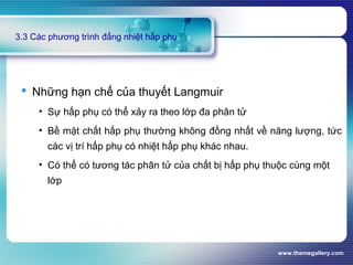 www.themegallery.com
3.3 Các phương trình đẳng nhiệt hấp phụ
 Những hạn chế của thuyết Langmuir
• Sự hấp phụ có thể xảy ra theo lớp đa phân tử
• Bề mặt chất hấp phụ thường không đồng nhất về năng lượng, tức
các vị trí hấp phụ có nhiệt hấp phụ khác nhau.
• Có thể có tương tác phân tử của chất bị hấp phụ thuộc cùng một
lớp
 