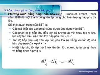 www.themegallery.com
3.3 Các phương trình đẳng nhiệt hấp phụ
 Phương trình đẳng nhiệt hấp phụ BET (Brunauer, Emnet, Teller
năm 1938) là một thành công lớn áp dụng cho hiện tượng hấp phụ đa
lớp.
Giả thiết quan trọng của BET là:
 Các giả thiết của Langmuir cũng được ứng dụng vào BET.
 Các phân tử bị hấp phụ đầu tiên có tương tác với nhau tạo ra lực,
lực này tạo điều kiện cho lớp hấp phụ thứ 2,3...n
 Tốc độ hấp phụ (ra) trên lớp hấp phụ thứ (i), bằng với tốc độ nhả
hấp phụ (ra) của lớp (i + 1).
 Nhiệt hấp phụ từ lớp thứ 2 trở lên đến lớp ngưng tụ là bằng nhau
và bằng nhiệt ngưng tụ
 