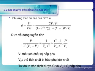 www.themegallery.com
3.3 Các phương trình đẳng nhiệt hấp phụ
 Phương trình cơ bản của BET là:
Đưa về dạng tuyến tính
V: thể tích chất bị hấp phụ
Vm: thể tích chất bị hấp phụ lớn nhất
Từ đó ta xác định được C và Vm  Sr hấp phụ
 