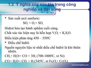 www.themegallery.com
1.3 Ý nghĩa của xúc tác trong công
nghiệp và đời sống
 Sản xuất axit sunfuric:
SO2 + O2= SO3
Hidrat hóa tạo hành sphẩm cuối cùng.
Chất xúc tác hiện nay là hỗn hợp V2O5 + K2S2O7
Điều kiện phản ứng 450 – 5500
C
 Điều chế hiđrô
Nguồn nguyên liệu rẻ nhất điều chế hiđrô là khí thiên
nhiên.
CH4+ H2O= CO + 3H2 (700-10000
C, xt Ni)
CO+ H2O= CO2 + H2(3450
C, xt Fe3O4+ Cr2O3)
 