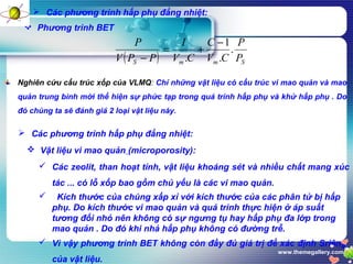 www.themegallery.com
 Các phương trình hấp phụ đẳng nhiệt:
 Phương trình BET
Nghiên cứu cấu trúc xốp của VLMQ: Chỉ những vật liệu có cấu trúc vi mao quản và mao
quản trung bình mới thể hiện sự phức tạp trong quá trình hấp phụ và khử hấp phụ . Do
đó chúng ta sẽ đánh giá 2 loại vật liệu này.
 Các phương trình hấp phụ đẳng nhiệt:
 Vật liệu vi mao quản (microporosity):
 Các zeolit, than hoạt tính, vật liệu khoáng sét và nhiều chất mang xúc
tác ... có lỗ xốp bao gồm chủ yếu là các vi mao quản.
 Kích thước của chúng xấp xỉ với kích thước của các phân tử bị hấp
phụ. Do kích thước vi mao quản và quá trình thực hiện ở áp suất
tương đối nhỏ nên không có sự ngưng tụ hay hấp phụ đa lớp trong
mao quản . Do đó khi nhả hấp phụ không có đường trễ.
 Vì vậy phương trình BET không còn đầy đủ giá trị để xác định Sriêng
của vật liệu.
( ) SmmS P
P
CV
C
CV
I
PPV
P
.
.
1
.
−
+=
−
 