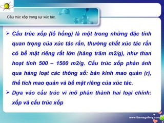 www.themegallery.com
Cấu trúc xốp trong sự xúc tác.
 Cấu trúc xốp (lỗ hổng) là một trong những đặc tính
quan trọng của xúc tác rắn, thường chất xúc tác rắn
có bề mặt riêng rất lớn (hàng trăm m2/g), như than
hoạt tính 500 – 1500 m2/g. Cấu trúc xốp phản ánh
qua hàng loạt các thông số: bán kính mao quản (r),
thể tích mao quản và bề mặt riêng của xúc tác.
 Dựa vào cấu trúc vĩ mô phân thành hai loại chính:
xốp và cấu trúc xốp
 