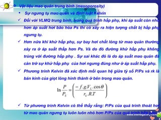 www.themegallery.com
 Vật liệu mao quản trung bình (mesoporosity)
 Sự ngưng tụ mao quản và định luật Kelvin
 Đối với VLMQ trung bình, trong quá trình hấp phụ, khi áp suất còn nhỏ
hơn áp suất hơi bão hòa Ps thì có xảy ra hiện tượng chất bị hấp phụ
ngưng tụ.
 Phương trình Kelvin đã xác định mối quan hệ giữa tỷ số P/Ps và rk là
bán kính của giọt lỏng hình thành ở bên trong mao quản.
 Hơn nữa khi khử hấp phụ, sự bay hơi chất lỏng từ mao quản thường
xảy ra ở áp suất thấp hơn Ps. Và do đó đường khử hấp phụ không
trùng với đường hấp phụ . Sự sai khác đó là do áp suất mao quản đã
cản trở sự khử hấp phụ của hơi ngưng đúng như ở áp suất hấp phụ.





 −
=
TRr
Vgf
P
P
k
L
S ..
cos...
ln
θ
 Từ phương trình Kelvin có thể thấy rằng: P/Ps của quá trình thoát hơi
từ mao quản ngưng tụ luôn luôn nhỏ hơn P/Ps của quá trình hấp phụ.
 