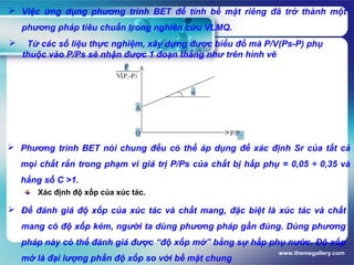 www.themegallery.com
 Việc ứng dụng phương trình BET để tính bề mặt riêng đã trở thành một
phương pháp tiêu chuẩn trong nghiên cứu VLMQ.
 Từ các số liệu thực nghiệm, xây dựng được biểu đồ mà P/V(Ps-P) phụ
thuộc vào P/Ps sẽ nhận được 1 đoạn thẳng như trên hình vẽ
 Phương trình BET nói chung đều có thể áp dụng để xác định Sr của tất cả
mọi chất rắn trong phạm vi giá trị P/Ps của chất bị hấp phụ = 0,05 ÷ 0,35 và
hằng số C >1.
Xác định độ xốp của xúc tác.
 Để đánh giá độ xốp của xúc tác và chất mang, đặc biệt là xúc tác và chất
mang có độ xốp kém, người ta dùng phương pháp gần đúng. Dùng phương
pháp này có thể đánh giá được “độ xốp mở” bằng sự hấp phụ nước. Độ xốp
mở là đại lượng phần độ xốp so với bề mặt chung
 