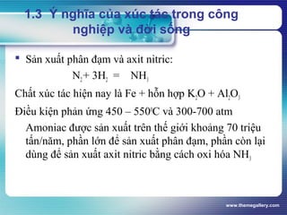 www.themegallery.com
 Sản xuất phân đạm và axit nitric:
N2+ 3H2 = NH3
Chất xúc tác hiện nay là Fe + hỗn hợp K2O + Al2O3
Điều kiện phản ứng 450 – 5500
C và 300-700 atm
Amoniac được sản xuất trên thế giới khoảng 70 triệu
tấn/năm, phần lớn để sản xuất phân đạm, phần còn lại
dùng để sản xuất axit nitric bằng cách oxi hóa NH3
1.3 Ý nghĩa của xúc tác trong công
nghiệp và đời sống
 