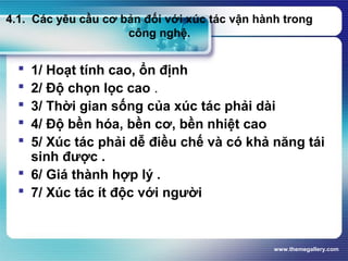 www.themegallery.com
4.1. Các yêu cầu cơ bản đối với xúc tác vận hành trong
công nghệ.
 1/ Hoạt tính cao, ổn định
 2/ Độ chọn lọc cao .
 3/ Thời gian sống của xúc tác phải dài
 4/ Độ bền hóa, bền cơ, bền nhiệt cao
 5/ Xúc tác phải dễ điều chế và có khả năng tái
sinh được .
 6/ Giá thành hợp lý .
 7/ Xúc tác ít độc với người
 