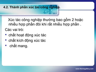 www.themegallery.com
4.2. Thành phần xúc tác công nghiệp.
Xúc tác công nghiệp thường bao gồm 2 hoặc
nhiều hợp phần đôi khi rất nhiều hợp phần .
Các vai trò:
 chất hoạt động xúc tác
 chất kích động xúc tác
 chất mang.
 