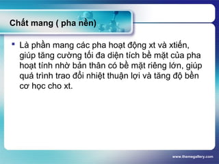www.themegallery.com
Chất mang ( pha nền)
 Là phần mang các pha hoạt động xt và xtiến,
giúp tăng cường tối đa diện tích bề mặt của pha
hoạt tính nhờ bản thân có bề mặt riêng lớn, giúp
quá trình trao đổi nhiệt thuận lợi và tăng độ bền
cơ học cho xt.
 