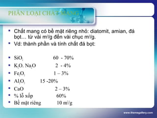 www.themegallery.com
PHÂN LOẠI CHẤT MANG
 Chất mang có bề mặt riêng nhỏ: diatomit, amian, đá
bọt… từ vài m2
/g đến vài chục m2
/g.
 Vd: thành phần và tính chất đá bọt:
 SiO2 60 - 70%
 K2O. Na2O 2 - 4%
 Fe2O3 1 – 3%
 Al2O3 15 -20%
 CaO 2 – 3%
 % lỗ xốp 60%
 Bề mặt riêng 10 m2
/g
 