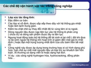 www.themegallery.com
Các chế độ vận hành xúc tác trong công nghiệp
 Lớp xúc tác tầng tĩnh:
 Đặc điểm cơ bản:
 Các lớp xt cố định, được sắp xếp theo dãy với hệ thống gia nhiệt
hoặc làm lạnh trung gian.
 Kiểm tra chặt chẽ sự thay đổi nhiệt độ từ vùng tâm xt ra ngoài.
 Dòng nguyên liệu được nạp liên tục vào hệ thống lò phản ứng
( chứa xt) và dòng sản phẩm được lấy ra liên tục.
 Ngưng hoạt động toàn bộ hệ thống để tái sinh xt tại chỗ ( đôi khi đưa
ra tái sinh ngoài hệ thống) khi hoạt tính xt giảm đến một giá trị nhất
định ( hoặc đạt một trọng lượng nhất định của cốc bám trên bề mặt
xt)
 Công nghệ này được áp dụng trong trường hợp xt có hình dạng phù
hợp, hạn chế sự mất mát nguyên liệu và loại trừ sự khuếch tán hỗn
loạn. Xt thường có dạng viên bi hoặc dạng hạt đùn.
 Ví dụ : các công nghệ hydrogen hóa, hydrocracking, đồng phân
hóa…
 