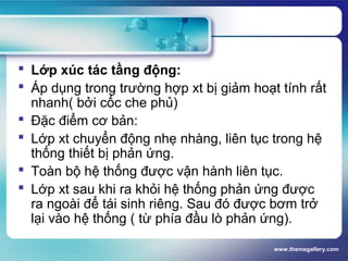 www.themegallery.com
 Lớp xúc tác tầng động:
 Áp dụng trong trường hợp xt bị giảm hoạt tính rất
nhanh( bởi cốc che phủ)
 Đặc điểm cơ bản:
 Lớp xt chuyển động nhẹ nhàng, liên tục trong hệ
thống thiết bị phản ứng.
 Toàn bộ hệ thống được vận hành liên tục.
 Lớp xt sau khi ra khỏi hệ thống phản ứng được
ra ngoài để tái sinh riêng. Sau đó được bơm trở
lại vào hệ thống ( từ phía đầu lò phản ứng).
 