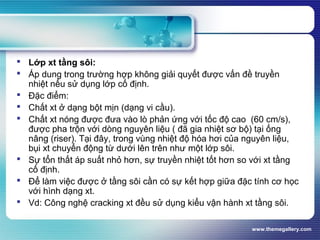 www.themegallery.com
 Lớp xt tầng sôi:
 Áp dung trong trường hợp không giải quyết được vấn đề truyền
nhiệt nếu sử dụng lớp cố định.
 Đặc điểm:
 Chất xt ở dạng bột mịn (dạng vi cầu).
 Chất xt nóng được đưa vào lò phản ứng với tốc độ cao (60 cm/s),
được pha trộn với dòng nguyên liệu ( đã gia nhiệt sơ bộ) tại ống
nâng (riser). Tại đây, trong vùng nhiệt độ hóa hơi của nguyên liệu,
bụi xt chuyển động từ dưới lên trên như một lớp sôi.
 Sự tổn thất áp suất nhỏ hơn, sự truyền nhiệt tốt hơn so với xt tầng
cố định.
 Để làm việc được ở tầng sôi cần có sự kết hợp giữa đặc tính cơ học
với hình dạng xt.
 Vd: Công nghệ cracking xt đều sử dụng kiểu vận hành xt tầng sôi.
 