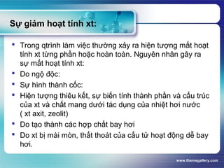 www.themegallery.com
Sự giảm hoạt tính xt:
 Trong qtrình làm việc thường xảy ra hiện tượng mất hoạt
tính xt từng phần hoặc hoàn toàn. Nguyên nhân gây ra
sự mất hoạt tính xt:
 Do ngộ độc:
 Sự hình thành cốc:
 Hiện tượng thiêu kết, sự biến tính thành phần và cấu trúc
của xt và chất mang dưới tác dụng của nhiệt hơi nước
( xt axit, zeolit)
 Do tạo thành các hợp chất bay hơi
 Do xt bị mài mòn, thất thoát của cấu tử hoạt động dễ bay
hơi.
 
