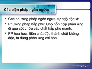 www.themegallery.com
Các biện pháp ngăn ngừa:
 Các phương pháp ngăn ngừa sự ngộ độc xt:
 Phương pháp hấp phụ: Cho hỗn hợp phản ứng
đi qua cột chứa các chất hấp phụ mạnh.
 PP hóa học: Biến chất độc thành chất không
độc, ta dùng phản ứng oxi hóa.
 